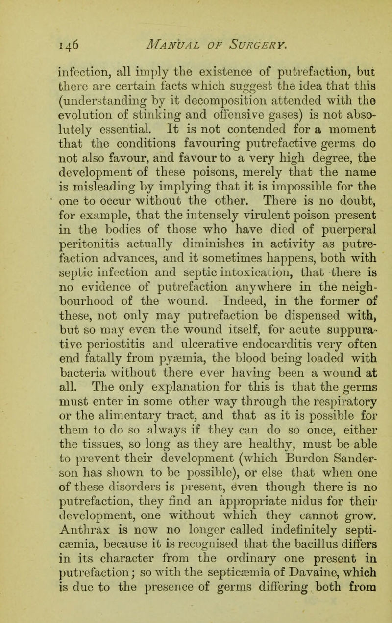 infection, all imply the existence of putrefaction, but there are certain facts which suggest the idea that this (understanding by it decomposition attended with the evolution of stinking and offensive gases) is not abso- lutely essential. It is not contended for a moment that the conditions favouring putrefactive germs do not also favour, and favour to a very high degree, the development of these poisons, merely that the name is misleading by implying that it is impossible for the one to occur without the other. There is no doubt, for example, that the intensely virulent poison present in the bodies of those who have died of puerperal peritonitis actually diminishes in activity as putre- faction advances, and it sometimes happens, both with septic infection and septic intoxication, that there is no evidence of putrefaction anywhere in the neigh- bourhood of the wound. Indeed, in the former of these, not only may putrefaction be dispensed with, but so may even the wound itself, for acute suppura- tive periostitis and ulcerative endocarditis very often end fatally from pyaemia, the blood being loaded with bacteria without there ever having been a wound at all. The only explanation for this is that the germs must enter in some other way through the respiratory or the alimentary tract, and that as it is possible for them to do so always if they can do so once, either the tissues, so long as they are healthy, must be able to prevent their development (which Burdon Sander- son has shown to be possible), or else that when one of these disorders is present, even though there is no putrefaction, they find an appropriate nidus for their development, one without which they cannot grow. Anthrax is now no longer called indefinitely septi- caemia, because it is recognised that the bacillus differs in its character from the ordinary one present in putrefaction; so with the septicaemia of Davaine, which is due to the presence of germs differing both from