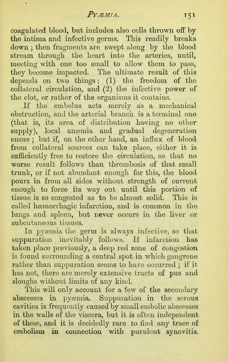 coagulated blood, but includes also cells thrown off by the intima and infective germs. This readily breaks down; then fragments are swept along by the blood stream through the heart into the arteries, until, meeting with one too small to allow them to pass, they become impacted. The ultimate result of this depends on two things: (1) the freedom of the collateral circulation, and (2) the infective power of the clot, or rather of the organisms it contains. If the embolus acts merely as a mechanical obstruction, and the arterial branch is a terminal one (that is, its area of distribution having no other supply), local anaemia and gradual degeneration ensue ; but if, on the other hand, an influx of blood from collateral sources can take place, either it is sufficiently free to restore the circulation, so that no worse result follows than thrombosis of that small trunk, or if not abundant enough for this, the blood pours in from all sides without strength of current enough to force its way out until this portion of tissue is so congested as to be almost solid. This is called hsemorrhagic infarction, and is common in the lungs and spleen, but never occurs in the liver or subcutaneous tissues. In pyaemia the germ is always infective, so that suppuration inevitably follows. If infarction has taken place previously, a deep red zone of congestion is found surrounding a central spot in which gangrene rather than suppuration seems to have occurred ; if it has not, there are merely extensive tracts of pus and sloughs without limits of any kind. This will only account for a few of the secondary abscesses in pyaemia. Suppuration in the serous cavities is frequently caused by small embolic abscesses in the walls of the viscera, but it is often independent of these, and it is decidedly rare to find any trace of embolism in connection with purulent synovitis.