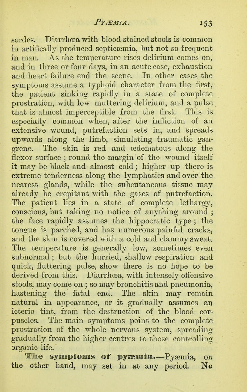 hordes. Diarrhoea with blood-stained stools is common in artifically produced septicaemia, but not so frequent in man. As the temperature rises delirium comes on, and in three or four days, in an acute case, exhaustion and heart failure end the scene. In other cases the symptoms assume a typhoid character from the first, the patient sinking rapidly in a state of complete prostration, with low muttering delirium, and a pulse that is almost imperceptible from the first. This is especially common when, after the infliction of an extensive wound, putrefaction sets in, and spreads upwards along the limb, simulating traumatic gan- grene. The skin is red and (edematous along the flexor surface ; round the margin of the wound itself it may be black and almost cold; higher up there is extreme tenderness along the lymphatics and over the nearest glands, while the subcutaneous tissue may already be crepitant with the gases of putrefaction. The patient lies in a state of complete lethargy, conscious, but taking no notice of anything around ; the face rapidly assumes the hippocratic type ; the tongue is parched, and has numerous painful cracks, and the skin is covered with a cold and clammy sweat. The temperature is generally low, sometimes even subnormal; but the hurried, shallow respiration and quick, fluttering pulse, show there is no hope to be derived from this. Diarrhoea, with intensely offensive stools, may come on; so may bronchitis and pneumonia, hastening the fatal end. The skin may remain natural in appearance, or it gradually assumes an icteric tint, from the destruction of the blood cor- puscles. The main symptoms point to the complete prostration of the whole nervous system, spreading gradually frcm the higher centres to those controlling organic life. The symptoms ©f pyaemia.—Pyaemia, on the other hand, may set in at any period. Kc
