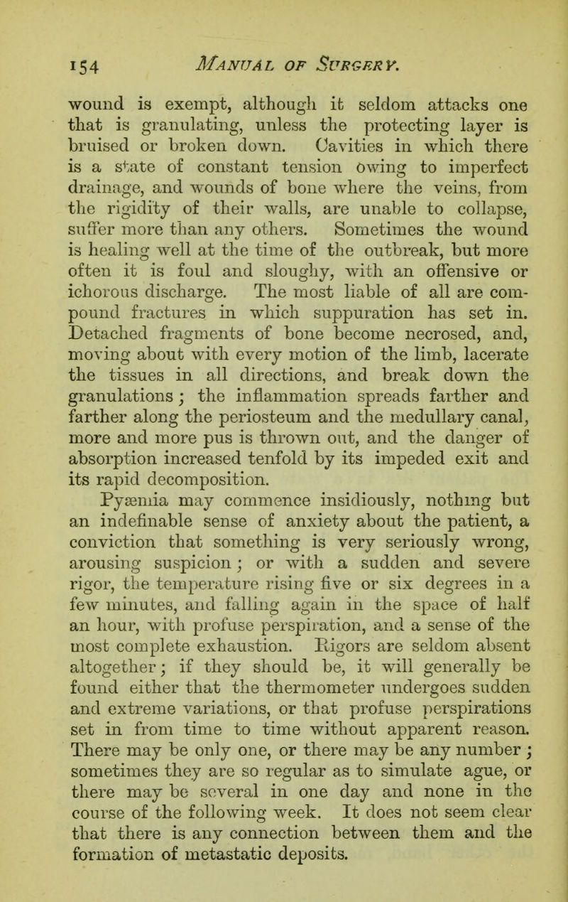 wound is exempt, although it seldom attacks one that is granulating, unless the protecting layer is bruised or broken down. Cavities in which there is a state of constant tension owing to imperfect drainage, and wounds of bone where the veins, from the rigidity of their walls, are unable to collapse, suffer more than any others. Sometimes the wound is healing well at the time of the outbreak, but more often it is foul and sloughy, with an offensive or ichorous discharge. The most liable of all are com- pound fractures in which suppuration has set in. Detached fragments of bone become necrosed, and, moving about with every motion of the limb, lacerate the tissues in all directions, and break down the granulations; the inflammation spreads farther and farther along the periosteum and the medullary canal, more and more pus is thrown out, and the danger of absorption increased tenfold by its impeded exit and its rapid decomposition. Pyaemia may commence insidiously, nothing but an indefinable sense of anxiety about the patient, a conviction that something is very seriously wrong, arousing suspicion; or with a sudden and severe rigor, the temperature rising five or six degrees in a few minutes, and falling again in the space of half an hour, with profuse perspiration, and a sense of the most complete exhaustion. Rigors are seldom absent altogether; if they should be, it will generally be found either that the thermometer undergoes sudden and extreme variations, or that profuse perspirations set in from time to time without apparent reason. There may be only one, or there may be any number ; sometimes they are so regular as to simulate ague, or there may be several in one day and none in the course of the following week. It does not seem clear that there is any connection between them and the formation of metastatic deposits.