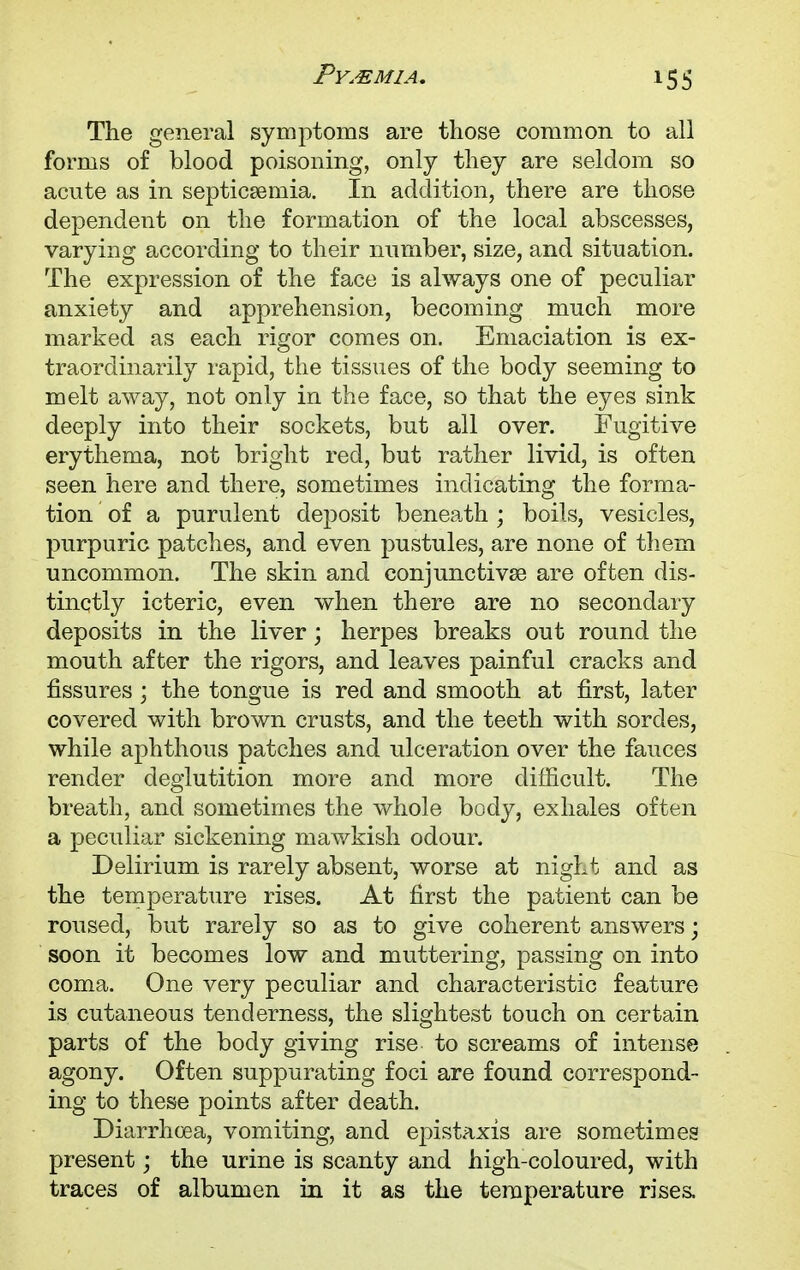 The general symptoms are those common to all forms of blood poisoning, only they are seldom so acute as in septicaemia. In addition, there are those dependent on the formation of the local abscesses, varying according to their number, size, and situation. The expression of the face is always one of peculiar anxiety and apprehension, becoming much more marked as each rigor comes on. Emaciation is ex- traordinarily rapid, the tissues of the body seeming to melt away, not only in the face, so that the eyes sink deeply into their sockets, but all over. Fugitive erythema, not bright red, but rather livid, is often seen here and there, sometimes indicating the forma- tion of a purulent deposit beneath ; boils, vesicles, purpuric patches, and even pustules, are none of them uncommon. The skin and conjunctivae are often dis- tinctly icteric, even when there are no secondary deposits in the liver; herpes breaks out round the mouth after the rigors, and leaves painful cracks and fissures; the tongue is red and smooth at first, later covered with brown crusts, and the teeth with sordes, while aphthous patches and ulceration over the fauces render deglutition more and more difficult. The breath, and sometimes the whole body, exhales often a peculiar sickening mawkish odour. Delirium is rarely absent, worse at night and as the temperature rises. At first the patient can be roused, but rarely so as to give coherent answers; soon it becomes low and muttering, passing on into coma. One very peculiar and characteristic feature is cutaneous tenderness, the slightest touch on certain parts of the body giving rise to screams of intense agony. Often suppurating foci are found correspond- ing to these points after death. Diarrhcea, vomiting, and epistaxis are sometimes present; the urine is scanty and high-coloured, with traces of albumen in it as the temperature rises