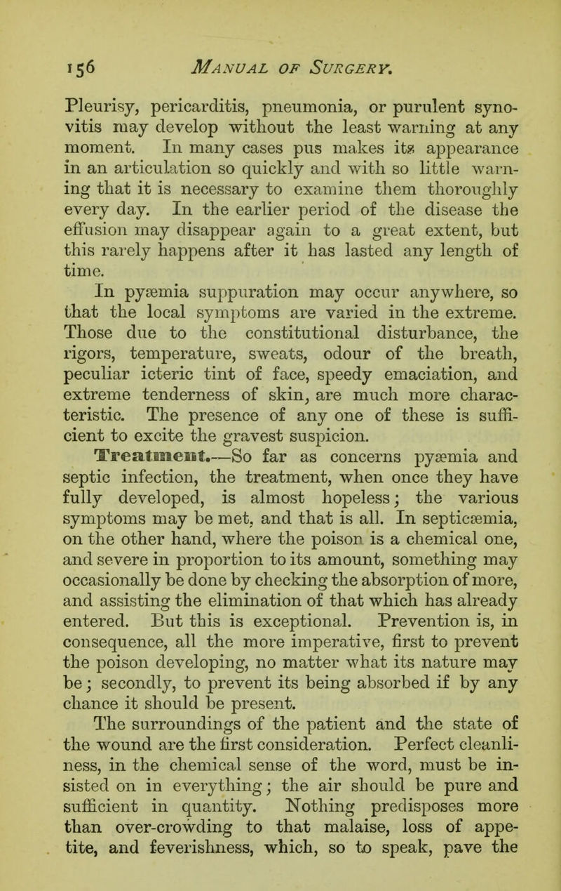 Pleurisy, pericarditis, pneumonia, or purulent syno- vitis may develop without the least warning at any moment. In many cases pus makes it?, appearance in an articulation so quickly and with so little warn- ing that it is necessary to examine them thoroughly every day. In the earlier period of the disease the effusion may disappear again to a great extent, but this rarely happens after it has lasted any length of time. In pyaemia suppuration may occur anywhere, so that the local symptoms are varied in the extreme. Those due to the constitutional disturbance, the rigors, temperature, sweats, odour of the breath, peculiar icteric tint of face, speedy emaciation, and extreme tenderness of skin, are much more charac- teristic. The presence of any one of these is suffi- cient to excite the gravest suspicion. Treatment.—So far as concerns pysemia and septic infection, the treatment, when once they have fully developed, is almost hopeless; the various symptoms may be met, and that is all. In septicaemia, on the other hand, where the poison is a chemical one, and severe in proportion to its amount, something may occasionally be done by checking the absorption of more, and assisting the elimination of that which has already entered. But this is exceptional. Prevention is, in consequence, all the more imperative, first to prevent the poison developing, no matter what its nature may be; secondly, to prevent its being absorbed if by any chance it should be present. The surroundings of the patient and the state of the wound are the first consideration. Perfect cleanli- ness, in the chemical sense of the word, must be in- sisted on in everything; the air should be pure and sufficient in quantity. Nothing predisposes more than over-crowding to that malaise, loss of appe- tite, and feverishness, which, so to speak, pave the