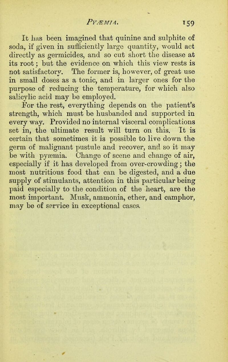 *59 It lias been imagined that quinine and sulphite of soda, if given in sufficiently large quantity, would aet directly as germicides, and so cut short the disease at its root; but the evidence on which this view rests is not satisfactory. The former is, however, of great use in small doses as a tonic, and in larger ones for the purpose of reducing the temperature, for which also salicylic acid may be employed. For the rest, everything depends on the patient's strength, which must be husbanded and supported in every way. Provided no internal visceral complications set in, the ultimate result will turn on this. It is certain that sometimes it is possible to live down the germ of malignant pustule and recover, and so it may be with pyaemia. Change of scene and change of air, especially if it has developed from over-crowding; the most nutritious food that can be digested, and a due supply of stimulants, attention in this particular being paid especially to the condition of the heart, are the most important. Musk, ammonia, ether, and camphor, may be of service in exceptional cases,