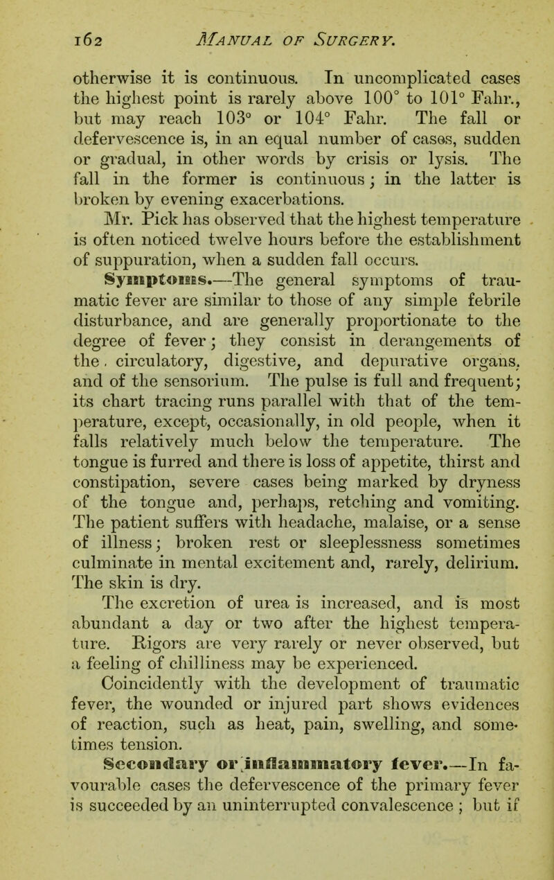 otherwise it is continuous. In uncomplicated cases the highest point is rarely above 100° to 101° Fahr., but may reach 103° or 104° Fahr. The fall or defervescence is, in an equal number of cases, sudden or gradual, in other words by crisis or lysis. The fall in the former is continuous; in the latter is broken by evening exacerbations. Mr. Pick has observed that the highest temperature is often noticed twelve hours before the establishment of suppuration, when a sudden fall occurs. Symptoms.—The general symptoms of trau- matic fever are similar to those of any simple febrile disturbance, and are generally proportionate to the degree of fever; they consist in derangements of the. circulatory, digestive, and depurative organs, and of the sensorium. The pulse is full and frequent; its chart tracing runs parallel with that of the tem- perature, except, occasionally, in old people, when it falls relatively much below the temperature. The tongue is furred and there is loss of appetite, thirst and constipation, severe cases being marked by dryness of the tongue and, perhaps, retching and vomiting. The patient suffers with headache, malaise, or a sense of illness; broken rest or sleeplessness sometimes culminate in mental excitement and, rarely, delirium. The skin is dry. The excretion of urea is increased, and is most abundant a day or two after the highest tempera- ture. Rigors are very rarely or never observed, but a feeling of chilliness may be experienced. Coincidently with the development of traumatic fever, the wounded or injured part shows evidences of reaction, such as heat, pain, swelling, and some* times tension. Secondary or inflammatory lever.—In fa- vourable cases the defervescence of the primary fever is succeeded by an uninterrupted convalescence ; but if