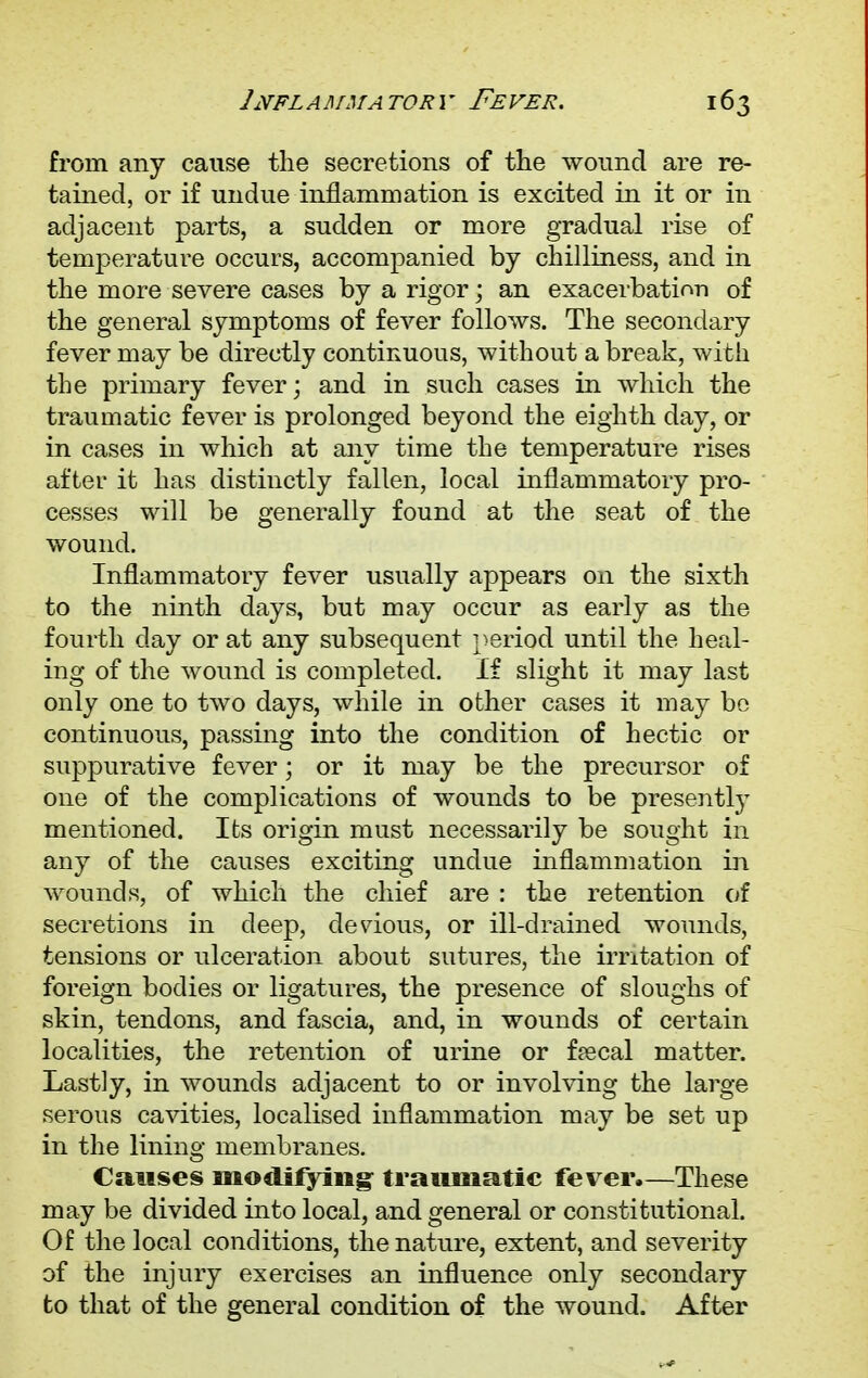 from any cause the secretions of the wound are re- tained, or if undue inflammation is excited in it or in adjacent parts, a sudden or more gradual rise of temperature occurs, accompanied by chilliness, and in the more severe cases by a rigor; an exacerbation of the general symptoms of fever follows. The secondary fever may be directly continuous, without a break, with the primary fever • and in such cases in which the traumatic fever is prolonged beyond the eighth day, or in cases in which at any time the temperature rises after it has distinctly fallen, local inflammatory pro- cesses will be generally found at the seat of the wound. Inflammatory fever usually appears 011 the sixth to the ninth days, but may occur as early as the fourth day or at any subsequent period until the heal- ing of the wound is completed. If slight it may last only one to two days, while in other cases it may be continuous, passing into the condition of hectic or suppurative fever; or it may be the precursor of one of the complications of wounds to be present^ mentioned. Its origin must necessarily be sought in any of the causes exciting undue inflammation in wounds, of which the chief are : the retention of secretions in deep, devious, or ill-drained wounds, tensions or ulceration about sutures, the irritation of foreign bodies or ligatures, the presence of sloughs of skin, tendons, and fascia, and, in wounds of certain localities, the retention of urine or faecal matter. Lastly, in wounds adjacent to or involving the large serous cavities, localised inflammation may be set up in the lining membranes. Causes modifying- traumatic fever.—These may be divided into local, and general or constitutional. Of the local conditions, the nature, extent, and severity of the injury exercises an influence only secondary to that of the general condition of the wound. After