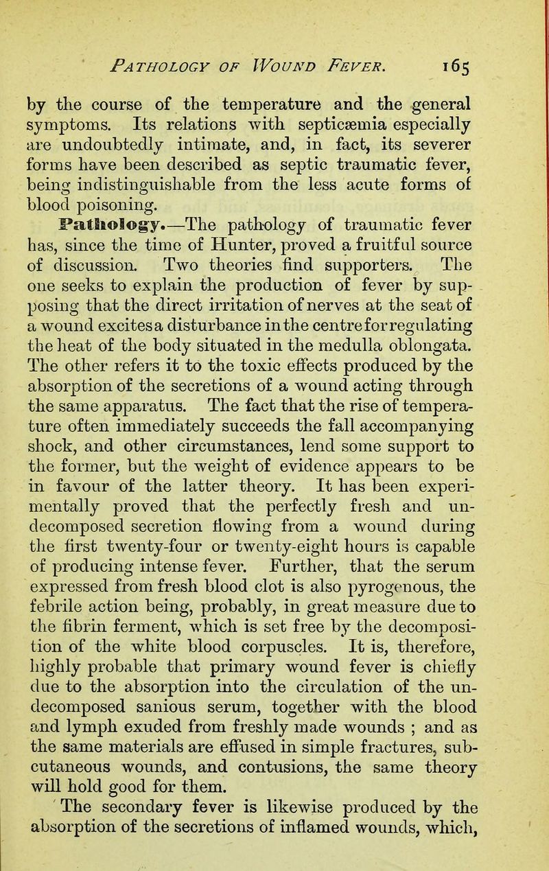by the course of the temperature and the general symptoms. Its relations with septicaemia especially are undoubtedly intimate, and, in fact, its severer forms have been described as septic traumatic fever, being indistinguishable from the less acute forms of blood poisoning. Pathology.—The pathology of traumatic fever has, since the time of Hunter, proved a fruitful source of discussion. Two theories find supporters. The one seeks to explain the production of fever by sup- posing that the direct irritation of nerves at the seat of a wound excites a disturbance in the centre for regulating the heat of the body situated in the medulla oblongata. The other refers it to the toxic effects produced by the absorption of the secretions of a wound acting through the same apparatus. The fact that the rise of tempera- ture often immediately succeeds the fall accompanying shock, and other circumstances, lend some support to the former, but the weight of evidence appears to be in favour of the latter theory. It has been experi- mentally proved that the perfectly fresh and un- decomposed secretion flowing from a wound during the first twenty-four or twenty-eight hours is capable of producing intense fever. Further, that the serum expressed from fresh blood clot is also pyrogenous, the febrile action being, probably, in great measure due to the fibrin ferment, which is set free by the decomposi- tion of the white blood corpuscles. It is, therefore, highly probable that primary wound fever is chiefly due to the absorption into the circulation of the un- clecomposed sanious serum, together with the blood and lymph exuded from freshly made wounds ; and as the same materials are effused in simple fractures, sub- cutaneous wounds, and contusions, the same theory will hold good for them. The secondary fever is likewise produced by the absorption of the secretions of inflamed wounds, which,