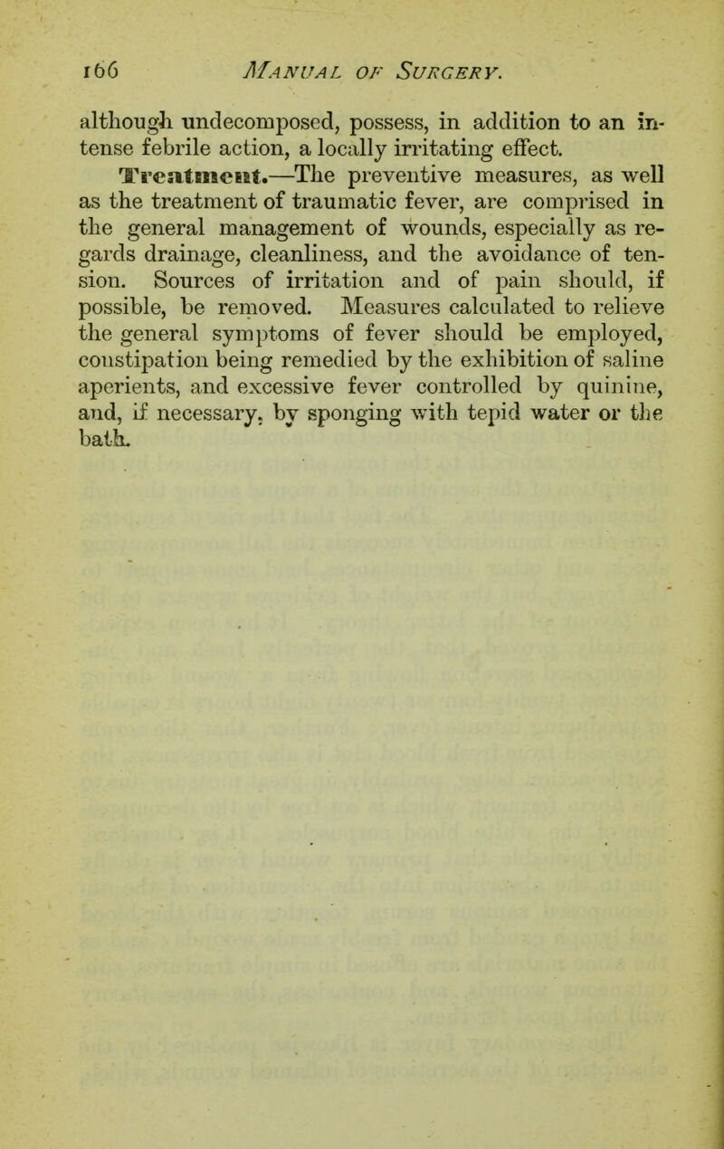 although undecomposecl, possess, in addition to an in- tense febrile action, a locally irritating effect. Treatment—The preventive measures, as well as the treatment of traumatic fever, are comprised in the general management of wounds, especially as re- gards drainage, cleanliness, and the avoidance of ten- sion. Sources of irritation and of pain should, if possible, be removed. Measures calculated to relieve the general symptoms of fever should be employed, constipation being remedied by the exhibition of saline aperients, and excessive fever controlled by quinine, and, if necessary, bv sponging with tepid water or the bath.