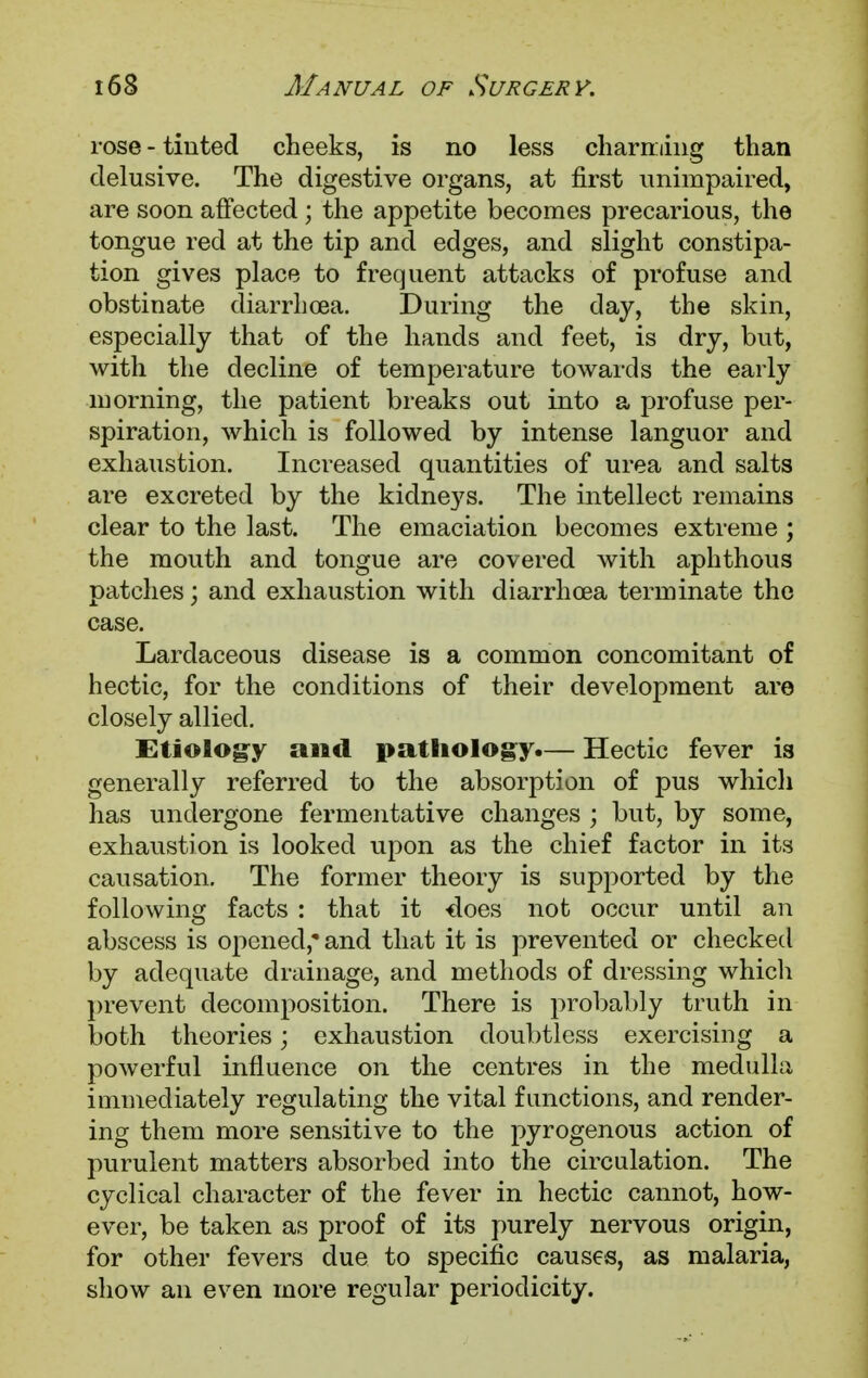 rose - tinted cheeks, is no less charming than delusive. The digestive organs, at first unimpaired, are soon affected ; the appetite becomes precarious, the tongue red at the tip and edges, and slight constipa- tion gives place to frequent attacks of profuse and obstinate diarrhoea. During the day, the skin, especially that of the hands and feet, is dry, but, with the decline of temperature towards the early morning, the patient breaks out into a profuse per- spiration, which is followed by intense languor and exhaustion. Increased quantities of urea and salts are excreted by the kidneys. The intellect remains clear to the last. The emaciation becomes extreme ; the mouth and tongue are covered with aphthous patches; and exhaustion with diarrhoea terminate the case. Lardaceous disease is a common concomitant of hectic, for the conditions of their development are closely allied. Etiology and pathology.— Hectic fever is generally referred to the absorption of pus which has undergone fermentative changes ; but, by some, exhaustion is looked upon as the chief factor in its causation. The former theory is supported by the following facts : that it does not occur until an abscess is opened*and that it is prevented or checked by adequate drainage, and methods of dressing which prevent decomposition. There is probably truth in both theories; exhaustion doubtless exercising a powerful influence on the centres in the medulla immediately regulating the vital functions, and render- ing them more sensitive to the pyrogenous action of purulent matters absorbed into the circulation. The cyclical character of the fever in hectic cannot, how- ever, be taken as proof of its purely nervous origin, for other fevers due to specific causes, as malaria, show an even more regular periodicity.