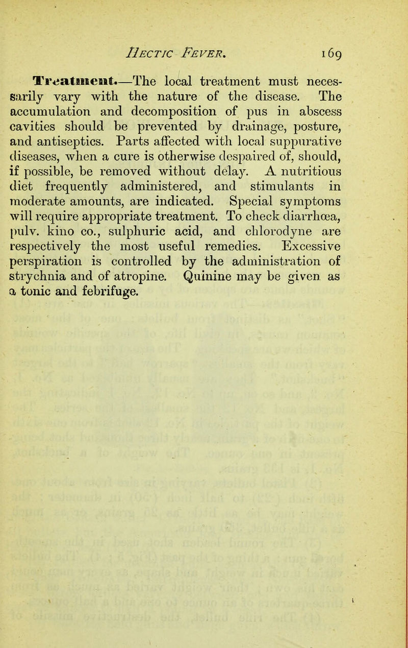 Tivataiiesit.—The local treatment must neces- sarily vary with the nature of the disease. The accumulation and decomposition of pus in abscess cavities should be prevented by drainage, posture, and antiseptics. Parts affected with local suppurative diseases, when a cure is otherwise despaired of, should, if possible, be removed without delay. A nutritious diet frequently administered, and stimulants in moderate amounts, are indicated. Special symptoms will require appropriate treatment. To check diarrhoea, pulv. kino co., sulphuric acid, and chlorodyne are respectively the most useful remedies. Excessive perspiration is controlled by the administration of strychnia and of atropine. Quinine may be given, as a tonic and febrifuge.