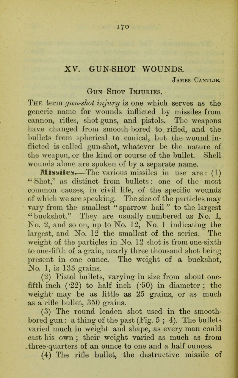 XV. GUN-SHOT WOUNDS. James Cantlie, Gun-Shot Injuries. The term gun-shot injury is one which serves as the generic name for wounds inflicted by missiles from cannon, rifles, shot-guns, and pistols. The weapons have changed from smooth-bored to rifled, and the bullets from spherical to conical, but the wound in- flicted is called gun-shot, whatever be the nature of the weapon, or the kind or course of the bullet. Shell wounds alone are spoken of by a separate name. Missiles.—The various missiles in use are: (1)  Shot, as distinct from bullets: one of the most common causes, in civil life, of the specific wounds of which we are speaking. The size of the particles may vary from the smallest  sparrow hail  to the largest buckshot. They are usually numbered as No. 1, No. 2, and so on, up to No. 12, No. 1 indicating the largest, and No. 12 the smallest of the series. The weight of the particles in No. 12 shot is from one-sixth to one-fifth of a grain, nearly three thousand shot being present in one ounce. The weight of a buckshot, No. 1, is 133 grains. (2) Pistol bullets, varying in size from about one- fifth inch ('22) to half inch (*50) in diameter; the weight' may be as little as 25 grains, or as much as a rifle bullet, 350 grains. (3) The round leaden shot used in the smooth- bored gun : a thing of the past (Fig. 5 ; 4). The bullets varied much in weight and shape, as every man could cast his own; their weight varied as much as from .three-quarters of an ounce to one and a half ounces. (4) The rifle bullet, the destructive missile of