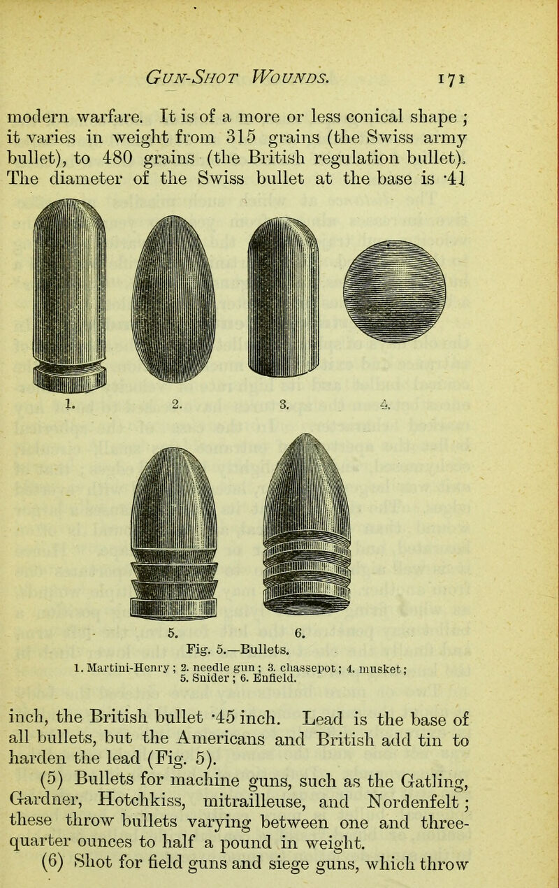 Gujv-Shot Wounds. modern warfare. It is of a more or less conical shape ; it varies in weight from 315 grains (the Swiss army bullet), to 480 grains (the British regulation bullet). The diameter of the Swiss bullet at the base is -4] Fig. 5.—Bullets. 1. Martini-Henry ; 2. needle gun ; 3. chassepot; 4. musket: 5. Snider ; 6. Enfield. inch, the British bullet -45 inch. Lead is the base of all bullets, but the Americans and British add tin to harden the lead (Fig. 5). (5) Bullets for machine guns, such as the Gatling, Gardner, Hotchkiss, mitrailleuse, and Nordenfelt; these throw bullets varying between one and three- quarter ounces to half a pound in weight. (6) Shot for field guns and siege guns, which throw