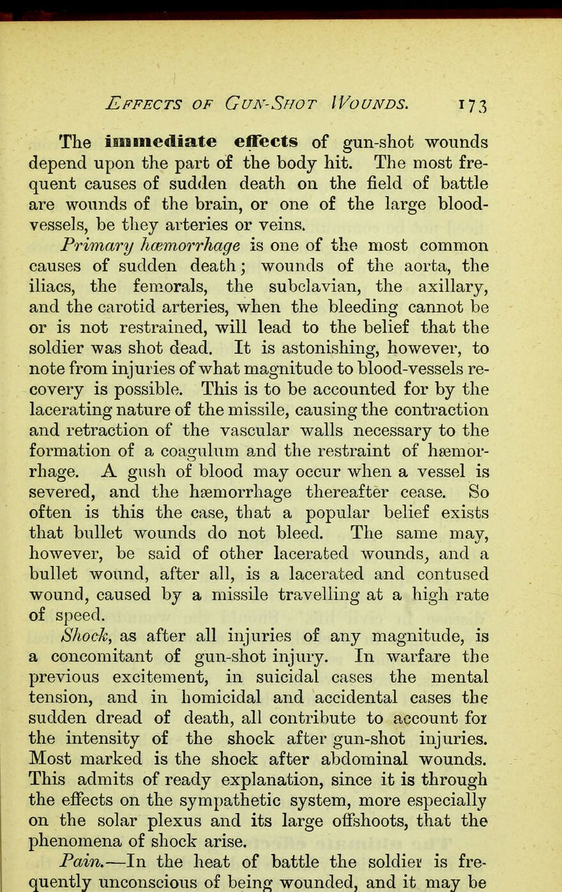 The immediate effects of gun-shot wounds depend upon the part of the body hit. The most fre- quent causes of sudden death on the field of battle are wounds of the brain, or one of the large blood- vessels, be they arteries or veins. Primary hcemorrhage is one of the most common causes of sudden death; wounds of the aorta, the iliacs, the femorals, the subclavian, the axillary, and the carotid arteries, when the bleeding cannot be or is not restrained, will lead to the belief that the soldier was shot dead. It is astonishing, however, to note from injuries of what magnitude to blood-vessels re- covery is possible. This is to be accounted for by the lacerating nature of the missile, causing the contraction and retraction of the vascular walls necessary to the formation of a coagulum and the restraint of haemor- rhage. A gush of blood may occur when a vessel is severed, and the hemorrhage thereafter cease. So often is this the case, that a popular belief exists that bullet wounds do not bleed. The same may, however, be said of other lacerated wounds, and a bullet wound, after all, is a lacerated and contused wound, caused by a missile travelling at a high rate of speed. Shock, as after all injuries of any magnitude, is a concomitant of gun-shot injury. In warfare the previous excitement, in suicidal cases the mental tension, and in homicidal and accidental cases the sudden dread of death, all contribute to account foi the intensity of the shock after gun-shot injuries. Most marked is the shock after abdominal wounds. This admits of ready explanation, since it is through the effects on the sympathetic system, more especially on the solar plexus and its large offshoots, that the phenomena of shock arise. Pain.—In the heat of battle the soldier is fre- quently unconscious of being wounded, and it may be