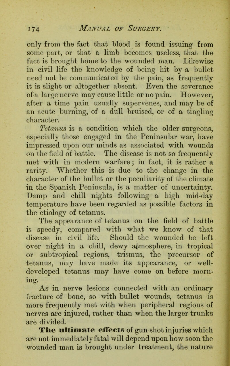 only from the fact that blood is found issuing from some part, or that a limb becomes useless, that the fact is brought home to the wounded man. Likewise in civil life the knowledge of being hit by a bullet need not be communicated by the pain, as frequently it is slight or altogether absent. Even the severance of a large nerve may cause little or no pain. However, after a time pain usually supervenes, and may be of an acute burning, of a dull bruised, or of a tingling character. Tetanus is a condition which the older surgeons, especially those engaged in the Peninsular war, have impressed upon our minds as associated with wounds on the field of battle. The disease is not so frequently met with in modern warfare; in fact, it is rather a rarity. Whether this is due to the change in the character of the bullet or the peculiarity of the climate in the Spanish Peninsula, is a matter of uncertainty. Damp and chill nights following a high mid-day temperature have been regarded as possible factors in the etiology of tetanus. The appearance of tetanus on the field of battle is speedy, compared with what we know of that disease in civil life. Should the wounded be left over night in a chill, dewy atmosphere, in tropical or subtropical regions, trismus, the precursor of tetanus, may have made its appearance, or well- developed tetanus may have come on before morn- ing. As in nerve lesions connected with an ordinary fracture of bone, so with bullet wounds, tetanus is more frequently met with when peripheral regions of nerves are injured, rather than when the larger trunks are divided. The ultimate effects of gun-shot injuries which are not immediately fatal will depend upon how soon the wounded man is brought under treatment, the nature