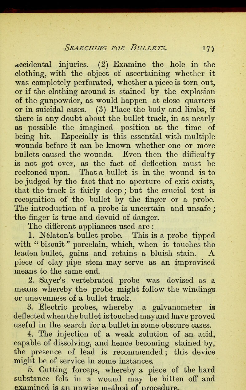 Searching for Bullets. accidental injuries. (2) Examine the hole in the clothing, with the object of ascertaining whether it was completely perforated, whether a piece is torn out, or if the clothing around is stained by the explosion of the gunpowder, as would happen at close quarters or in suicidal cases. (3) Place the body and limbs, if there is any doubt about the bullet track, in as nearly as possible the imagined position at the time of being hit. Especially is this essential with multiple wounds before it can be known whether one or more bullets caused the wounds. Even then the difficulty is not got over, as the fact of deflection must be reckoned upon. That a bullet is in the wound is to be judged by the fact that no aperture of exit exists, that the track is fairly deep; but the crucial test is recognition of the bullet by the finger or a probe. The introduction of a probe is uncertain and unsafe ; the finger is true and devoid of danger. The different appliances used are : 1. Nelaton's bullet probe. This is a probe tipped with  biscuit porcelain, which, when it touches the leaden bullet, gains and retains a bluish stain. A piece of clay pipe stem may serve as an improvised means to the same end. 2. Saver's vertebrated probe was devised as a means whereby the probe might follow the windings or unevenness of a bullet track. 3. Electric probes, whereby a galvanometer is deflected when the bullet is touched may and have proved useful in the search for a bullet in some obscure cases. 4. The injection of a weak solution of an acid, capable of dissolving, and hence becoming stained by, the presence of lead is recommended; this device might be of service in some instances. 5. Cutting forceps, whereby a piece of the hard substance felt in a wound may be bitten off and examined is an unwise method of nronedurfi.