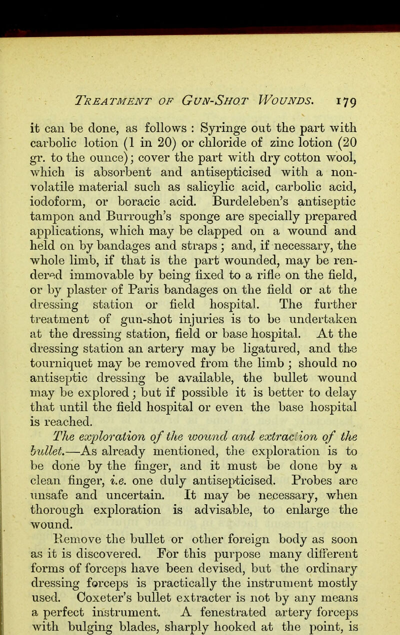it can be done, as follows : Syringe out the part with carbolic lotion (1 in 20) or chloride of zinc lotion (20 gr. to the ounce); cover the part with dry cotton wool, which is absorbent and antisepticised with a non- volatile material such as salicylic acid, carbolic acid, iodoform, or boracic acid. Burdeleben's antiseptic tampon and Burrough's sponge are specially prepared applications, which may be clapped on a wound and held on by bandages and straps ; and, if necessary, the whole limb, if that is the part wounded, may be ren- dered immovable by being fixed to a rifle on the field, or by plaster of Paris bandages on the field or at the dressing station or field hospital. The further treatment of gun-shot injuries is to be undertaken at the dressing station, field or base hospital. At the dressing station an artery may be ligatured, and the tourniquet may be removed from the limb ; should no antiseptic dressing be available, the bullet wound may be explored; but if possible it is better to delay that until the field hospital or even the base hospital is reached. The exploration of the wound and extraction of the htdlet.—As already mentioned, the exploration is to be done by the finger, and it must be clone by a clean finger, i.e. one duly antisepticised. Probes are unsafe and uncertain. It may be necessary, when thorough exploration is advisable, to enlarge the wound. Kemove the bullet or other foreign body as soon as it is discovered. For this purpose many different forms of forceps have been devised, but the ordinary dressing forceps is practically the instrument mostly used. Coxeter's bullet extracter is not by any means a perfect instrument. A fenestrated artery forceps with bulging blades, sharply hooked at the point, is