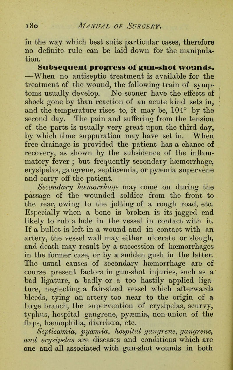 in the way which best suits particular cases, therefore no definite rule can be laid down for the manipula- tion. Subsequent progress of gun-shot wounds. —When no antiseptic treatment is available for the treatment of the wound, the following train of symp- toms usually develop. No sooner have the effects of shock gone by than reaction of an acute kind sets in, and the temperature rises to, it may be, 104° by the second day. The pain and suffering from the tension of the parts is usually very great upon the third day, by which time suppuration may have set in. When free drainage is provided the patient has a chance of recovery, as shown by the subsidence of the inflam- matory fever ; but frequently secondary haemorrhage, erysipelas, gangrene, septicaemia, or pyaemia supervene and carry off the patient. Secondary haemorrhage may come on during the passage of the wounded soldier from the front to the rear, owing to the jolting of a rough road, etc. Especially when a bone is broken is its jagged end likely to rub a hole in the vessel in contact with it. If a bullet is left in a wound and in contact with an artery, the vessel wall may either ulcerate or slough, and death may result by a succession of haemorrhages in the former case, or by a sudden gush in the latter. The usual causes of secondary haemorrhage are of course present factors in gun-shot injuries, such as a bad ligature, a badly or a too hastily applied liga- ture, neglecting a fair-sized vessel which afterwards bleeds, tying an artery too near to the origin of a large branch, the supervention of erysipelas, scurvy, typhus, hospital gangrene, pyaemia, non-union of the flaps, haemophilia, diarrhoea, etc. Septicaemia, pyaemia, hospital gangrene, gangrene, and erysipelas are diseases and conditions which are one and all associated with gun-shot wounds in both