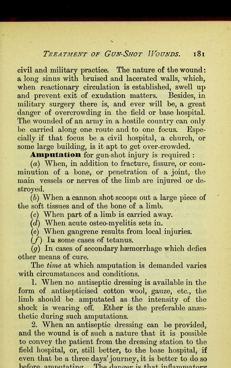 civil and military practice. The nature of the wound: a long sinus with bruised and lacerated walls, which, when reactionary circulation is established, swell up and prevent exit of exudation matters. Besides, in military surgery there is, and ever will be, a great danger of overcrowding in the field or base hospital. The wounded of an army in a hostile country can only be carried along one route and to one focus. Espe- cially if that focus be a civil hospital, a church, or some large building, is it apt to get over-crowded. Amputation for gun-shot injury is required : (a) When, in addition to fracture, fissure, or com- minution of a bone, or penetration of a joint, the main vessels or nerves of the limb are injured or de- stroyed. (b) When a cannon shot scoops out a large piece of the soft tissues and of the bone of a limb. c) When part of a limb is carried away. d) When acute osteo-myelitis sets in. (e) When gangrene results from local injuries. (/) la some cases of tetanus. (g) In cases of secondary haemorrhage which defies other means of cure. The time at which amputation is demanded varies with circumstances and conditions. 1. When no antiseptic dressing is available in the form of antisepticised cotton wool, gauze, etc., the limb should be amputated as the intensity of the shock is wearing off. Ether is the preferable anaes- thetic during such amputations. 2. When an antiseptic dressing can be provided, and the wound is of such a nature that it is possible to convey the patient from the dressing station to the field hospital, or, still better, to the base hospital, if even that be a three days'journey, it is better to do so ViA-fnVA aTYinnfafinfr T^Vio rlonrfov io +1-10+. inflorvirvio+at't*