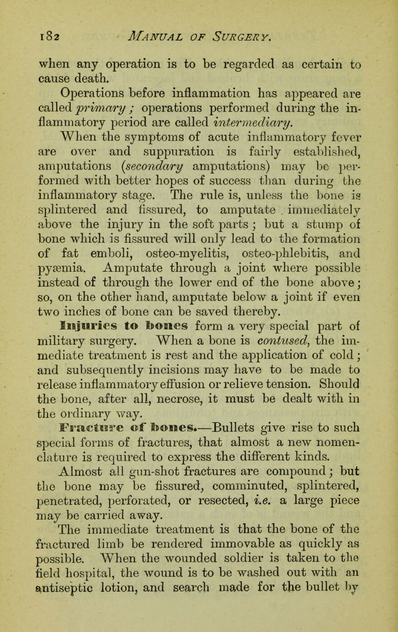 when any operation is to be regarded as certain to cause death. Operations before inflammation has appeared are called primary; operations performed during the in- flammatory period are called intermediary. When the symptoms of acute inflammatory fever are over and suppuration is fairly established, amputations {secondary amputations) may be per- formed with better hopes of success than during the inflammatory stage. The rule is, unless the bone is splintered and fissured, to amputate . immediately above the injury in the soft parts ; but a stump of bone which is fissured will only lead to the formation of fat emboli, osteo-myelitis, osteo-phlebitis, and pysemia. Amputate through a joint where possible instead of through the lower end of the bone above; so, on the other hand, amputate below a joint if even two inches of bone can be saved thereby. Injuries to bones form a very special part of military surgery. When a bone is contused, the im- mediate treatment is rest and the application of cold; and subsequently incisions may have to be made to release inflammatory effusion or relieve tension. Should the bone, after all, necrose, it must be dealt with in the ordinary way. Fracture of bones.—Bullets give rise to such special forms of fractures, that almost a new nomen- clature is required to express the different kinds. Almost all gun-shot fractures are compound; but the bone may be fissured, comminuted, splintered, penetrated, perforated, or resected, i.e. a large piece may be carried away. The immediate treatment is that the bone of the fractured limb be rendered immovable as quickly as possible. When the wounded soldier is taken to the field hospital, the wound is to be washed out with an antiseptic lotion, and search made for the bullet by