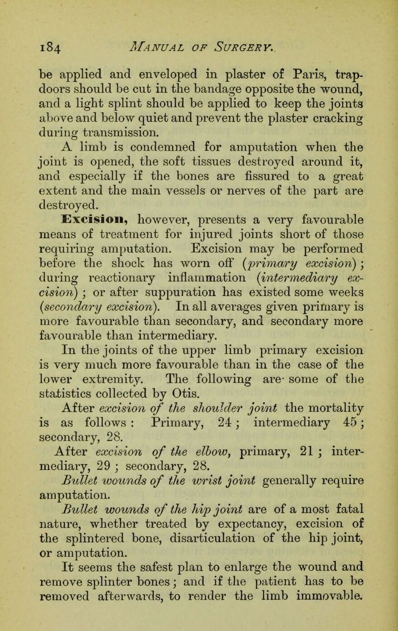 be applied and enveloped in plaster of Paris, trap- doors should be cut in the bandage opposite the wound, and a light splint should be applied to keep the joints above and below quiet and prevent the plaster cracking during transmission. A limb is condemned for amputation when the joint is opened, the soft tissues destroyed around it, and especially if the bones are fissured to a great extent and the main vessels or nerves of the part are destroyed. Excision, however, presents a very favourable means of treatment for injured joints short of those requiring amputation. Excision may be performed before the shock has worn off (primary excision); during reactionary inflammation (intermediary ex- cision) ; or after suppuration has existed some weeks (secondary excision). In all averages given primary is more favourable than secondary, and secondary more favourable than intermediary. In the joints of the upper limb primary excision is very much more favourable than in the case of the lower extremity. The following are- some of the statistics collected by Otis. After excision of the shoulder joint the mortality is as follows : Primary, 24; intermediary 45; secondary, 28. After excision of the elbow, primary, 21 ; inter- mediary, 29 ; secondary, 28. Bullet wounds of the wrist joint generally require amputation. Bullet wounds of the hip joint are of a most fatal nature, whether treated by expectancy, excision of the splintered bone, disarticulation of the hip joint, or amputation. It seems the safest plan to enlarge the wound and remove splinter bones; and if the patient has to be removed afterwards, to render the limb immovable.