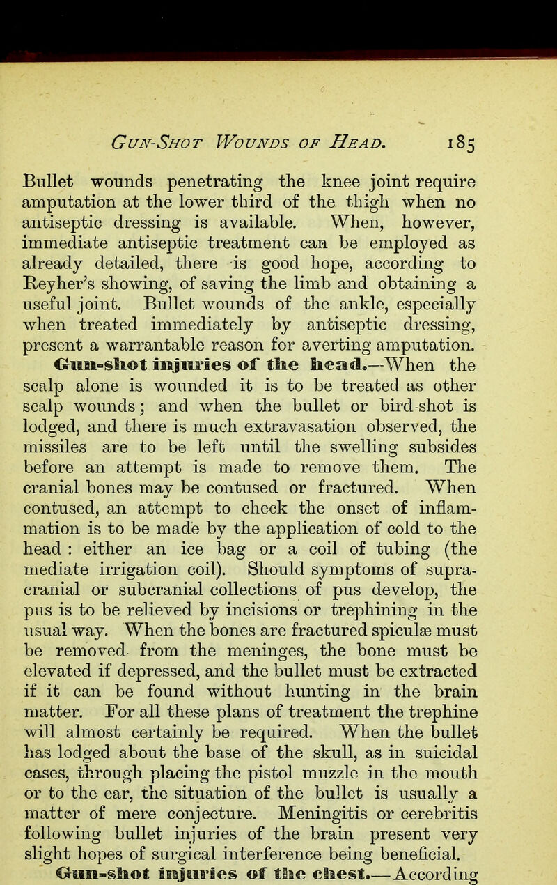 Bullet wounds penetrating the knee joint require amputation at the lower third of the thigh when no antiseptic dressing is available. When, however, immediate antiseptic treatment can be employed as already detailed, there is good hope, according to Reyher's showing, of saving the limb and obtaining a useful joint. Bullet wounds of the ankle, especially when treated immediately by antiseptic dressing, present a warrantable reason for averting amputation. Gun-shot injuries of tlie head.—When the scalp alone is wounded it is to be treated as other scalp wounds; and when the bullet or bird-shot is lodged, and there is much extravasation observed, the missiles are to be left until the swelling subsides before an attempt is made to remove them. The cranial bones may be contused or fractured. When contused, an attempt to check the onset of inflam- mation is to be made by the application of cold to the head : either an ice bag or a coil of tubing (the mediate irrigation coil). Should symptoms of supra- cranial or subcranial collections of pus develop, the pus is to be relieved by incisions or trephining in the usual way. When the bones are fractured spiculae must be removed from the meninges, the bone must be elevated if depressed, and the bullet must be extracted if it can be found without hunting in the brain matter. For all these plans of treatment the trephine will almost certainly be required. When the bullet has lodged about the base of the skull, as in suicidal cases, through placing the pistol muzzle in the mouth or to the ear, the situation of the bullet is usually a matter of mere conjecture. Meningitis or cerebritis following bullet injuries of the brain present very slight hopes of surgical interference being beneficial. Gun-shot injuries ©f the chest.—According