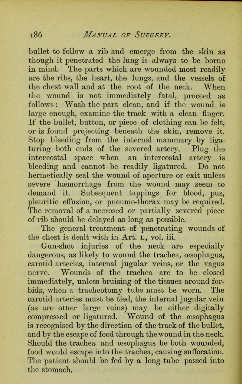 bullet to follow a rib and emerge from the skin as though it penetrated the lung is always to be borne in mind. The parts which are wounded most readily are the ribs, the heart, the lungs, and the vessels of the chest wall and at the root of the neck. When the wound is not immediately fatal, proceed as follows : Wash the part clean, and if the wound is large enough, examine the track with a clean finger. If the bullet, button, or piece of clothing can be felt, or is found projecting beneath the skin, remove it. Stop bleeding from the internal mammary by liga- turing both ends of the severed artery. Plug the intercostal space when an intercostal artery is bleeding and cannot be readily ligatured. Do not hermetically seal the wound of aperture or exit unless severe haemorrhage from the wound may seem to demand it. Subsequent tappings for blood, pus, pleuritic effusion, or pneumo-thorax may be required. The removal of a necrosed or partially severed piece of rib should be delayed as long as possible. The general treatment of penetrating wounds of the chest is dealt with in Art. I., vol. iii. Gun-shot injuries of the neck are especially dangerous, as likely to wound the trachea, oesophagus, carotid arteries, internal jugular veins, or the vagus nerve. Wounds of the trachea are to be closed immediately, unless bruising of the tissues around for- bids, when a tracheotomy tube must be worn. The carotid arteries must be tied, the internal jugular vein (as are other large veins) may be either digitally compressed or ligatured. Wound of the oesophagus is recognised by the direction of the track of the bullet, and by the escape of food through the wound in the neck. Should the trachea and oesophagus be both wounded, food would escape into the trachea, causing suffocation. The patient should be fed by a long tube passed into the stomach.