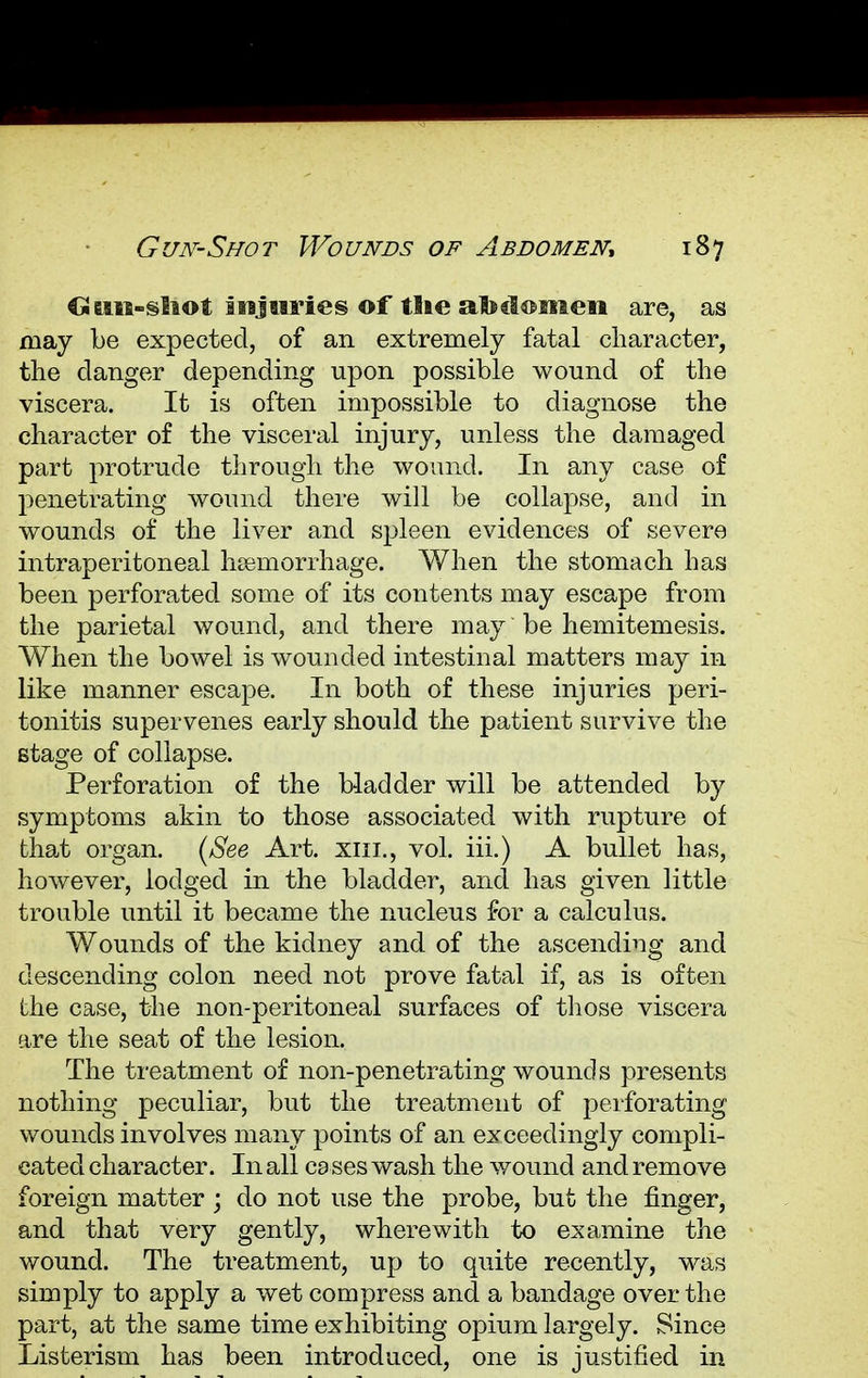 €iam-§liot injuries of tlie abdomen are, as may be expected, of an extremely fatal character, the clanger depending upon possible wound of the viscera. It is often impossible to diagnose the character of the visceral injury, unless the damaged part protrude through the wound. In any case of penetrating wound there will be collapse, and in wounds of the liver and spleen evidences of severe intraperitoneal hsemorrhage. When the stomach has been perforated some of its contents may escape from the parietal wound, and there may be hemitemesis. When the bowel is wounded intestinal matters may in like manner escape. In both of these injuries peri- tonitis supervenes early should the patient survive the stage of collapse. Perforation of the bladder will be attended by symptoms akin to those associated with rupture of that organ. (See Art. xiii., vol. iii.) A bullet has, however, lodged in the bladder, and has given little trouble until it became the nucleus for a calculus. Wounds of the kidney and of the ascending and descending colon need not prove fatal if, as is often the case, the non-peritoneal surfaces of those viscera are the seat of the lesion. The treatment of non-penetrating wounds presents nothing peculiar, but the treatment of perforating wounds involves many points of an exceedingly compli- cated character. In all cases wash the wound and remove foreign matter ; do not use the probe, but the finger, and that very gently, wherewith to examine the wound. The treatment, up to quite recently, was simply to apply a wet compress and a bandage over the part, at the same time exhibiting opium largely. Since Listerism has been introduced, one is justified in