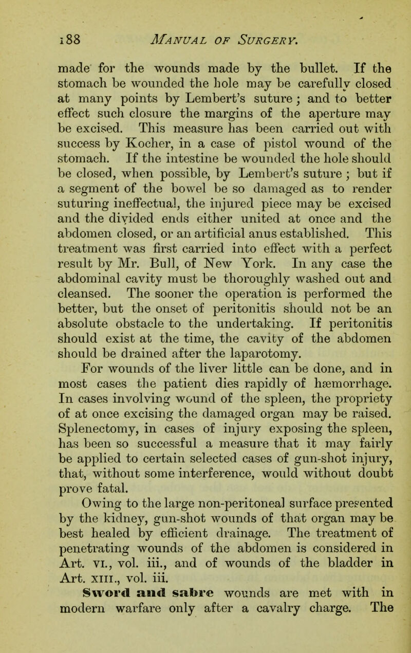 made for the wounds made by the bullet. If the stomach be wounded the hole may be carefully closed at many points by Lembert's suture; and to better effect such closure the margins of the aperture may be excised. This measure has been carried out with success by Kocher, in a case of pistol wound of the stomach. If the intestine be wounded the hole should be closed, when possible, by Lembert's suture ; but if a segment of the bowel be so damaged as to render suturing ineffectual, the injured piece may be excised and the divided ends either united at once and the abdomen closed, or an artificial anus established. This treatment was first carried into effect with a perfect result by Mr. Bull, of New York. In any case the abdominal cavity must be thoroughly washed out and cleansed. The sooner the operation is performed the better, but the onset of peritonitis should not be an absolute obstacle to the undertaking. If peritonitis should exist at the time, the cavity of the abdomen should be drained after the laparotomy. For wounds of the liver little can be done, and in most cases the patient dies rapidly of haemorrhage. In cases involving wound of the spleen, the propriety of at once excising the damaged organ may be raised. Splenectomy, in cases of injury exposing the spleen, has been so successful a measure that it may fairly be applied to certain selected cases of gun-shot injury, that, without some interference, would without doubt prove fatal. Owing to the large non-peritoneal surface presented by the kidney, gun-shot wounds of that organ may be best healed by efficient drainage. The treatment of penetrating wounds of the abdomen is considered in Art. vi., vol. iii., and of wounds of the bladder in Art. xiii., vol. iii. Sword and sabre wounds are met with in modern warfare only after a cavalry charge. The