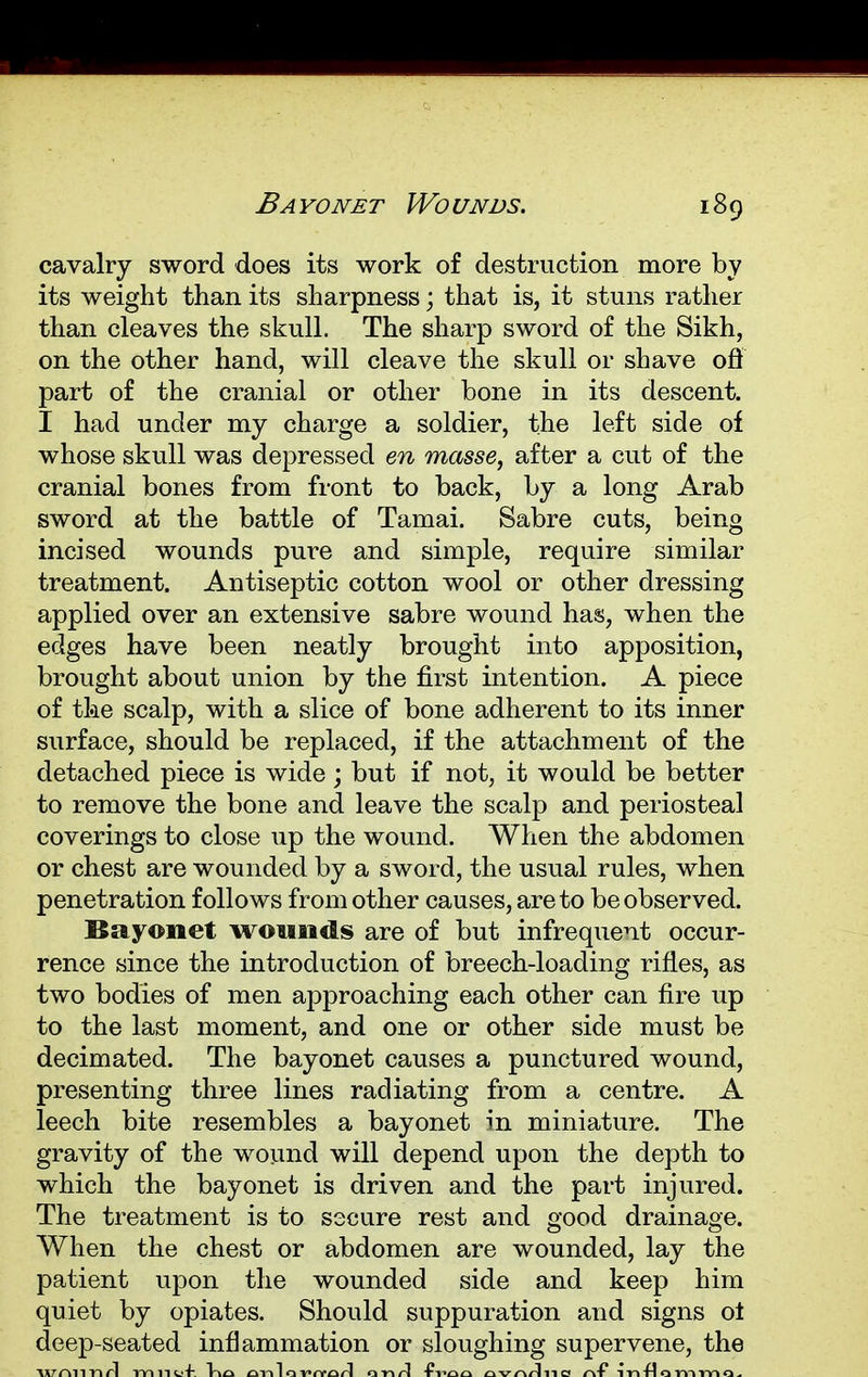 Ba yonet Wo unds. cavalry sword does its work of destruction more by its weight than its sharpness; that is, it stuns rather than cleaves the skull. The sharp sword of the Sikh, on the other hand, will cleave the skull or shave ofl part of the cranial or other bone in its descent. I had under my charge a soldier, the left side of whose skull was depressed en masse, after a cut of the cranial bones from front to back, by a long Arab sword at the battle of Tamai. Sabre cuts, being incised wounds pure and simple, require similar treatment. Antiseptic cotton wool or other dressing applied over an extensive sabre wound has, when the edges have been neatly brought into apposition, brought about union by the first intention. A piece of the scalp, with a slice of bone adherent to its inner surface, should be replaced, if the attachment of the detached piece is wide; but if not, it would be better to remove the bone and leave the scalp and periosteal coverings to close up the wound. When the abdomen or chest are wounded by a sword, the usual rules, when penetration follows from other causes, are to be observed. Bayonet won a ads are of but infrequent occur- rence since the introduction of breech-loading rifles, as two bodies of men approaching each other can fire up to the last moment, and one or other side must be decimated. The bayonet causes a punctured wound, presenting three lines radiating from a centre. A leech bite resembles a bayonet in miniature. The gravity of the wound will depend upon the depth to which the bayonet is driven and the part injured. The treatment is to secure rest and good drainage. When the chest or abdomen are wounded, lay the patient upon the wounded side and keep him quiet by opiates. Should suppuration and signs ot deep-seated inflammation or sloughing supervene, the