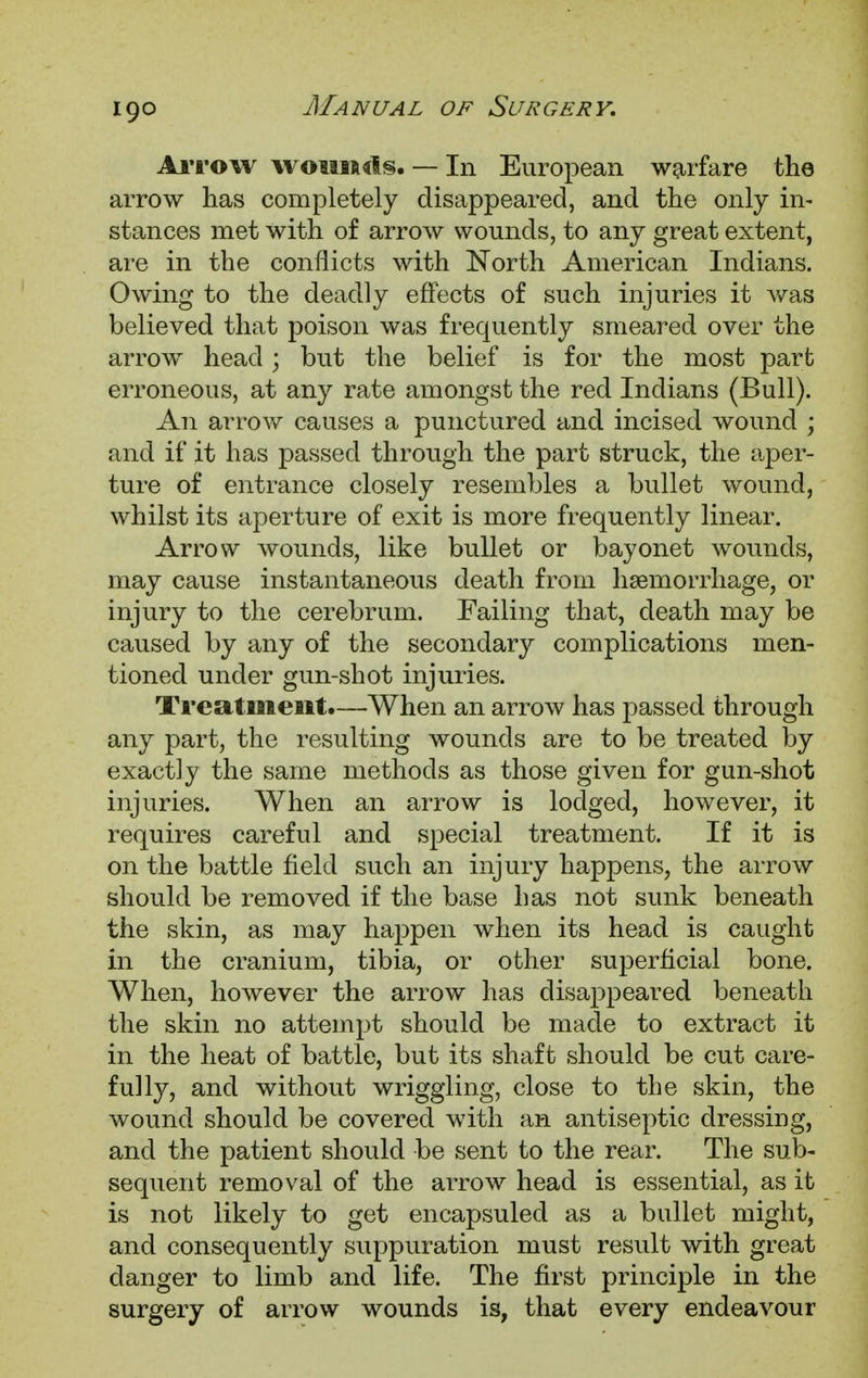 Ariow wounuls. — In European warfare the arrow has completely disappeared, and the only in- stances met with of arrow wounds, to any great extent, are in the conflicts with North American Indians. Owing to the deadly effects of such injuries it was believed that poison was frequently smeared over the arrow head; but the belief is for the most part erroneous, at any rate amongst the red Indians (Bull). An arrow causes a punctured and incised wound ; and if it has passed through the part struck, the aper- ture of entrance closely resembles a bullet wound, whilst its aperture of exit is more frequently linear. Arrow wounds, like bullet or bayonet wounds, may cause instantaneous death from haemorrhage, or injury to the cerebrum. Failing that, death may be caused by any of the secondary complications men- tioned under gun-shot injuries. Treatment.—When an arrow has passed through any part, the resulting wounds are to be treated by exactly the same methods as those given for gun-shot injuries. When an arrow is lodged, however, it requires careful and special treatment. If it is on the battle field such an injury happens, the arrow should be removed if the base has not sunk beneath the skin, as may happen when its head is caught in the cranium, tibia, or other superficial bone. When, however the arrow has disappeared beneath the skin no attempt should be made to extract it in the heat of battle, but its shaft should be cut care- fully, and without wriggling, close to the skin, the wound should be covered with an antiseptic dressing, and the patient should be sent to the rear. The sub- sequent removal of the arrow head is essential, as it is not likely to get encapsuled as a bullet might, and consequently suppuration must result with great clanger to limb and life. The first principle in the surgery of arrow wounds is, that every endeavour