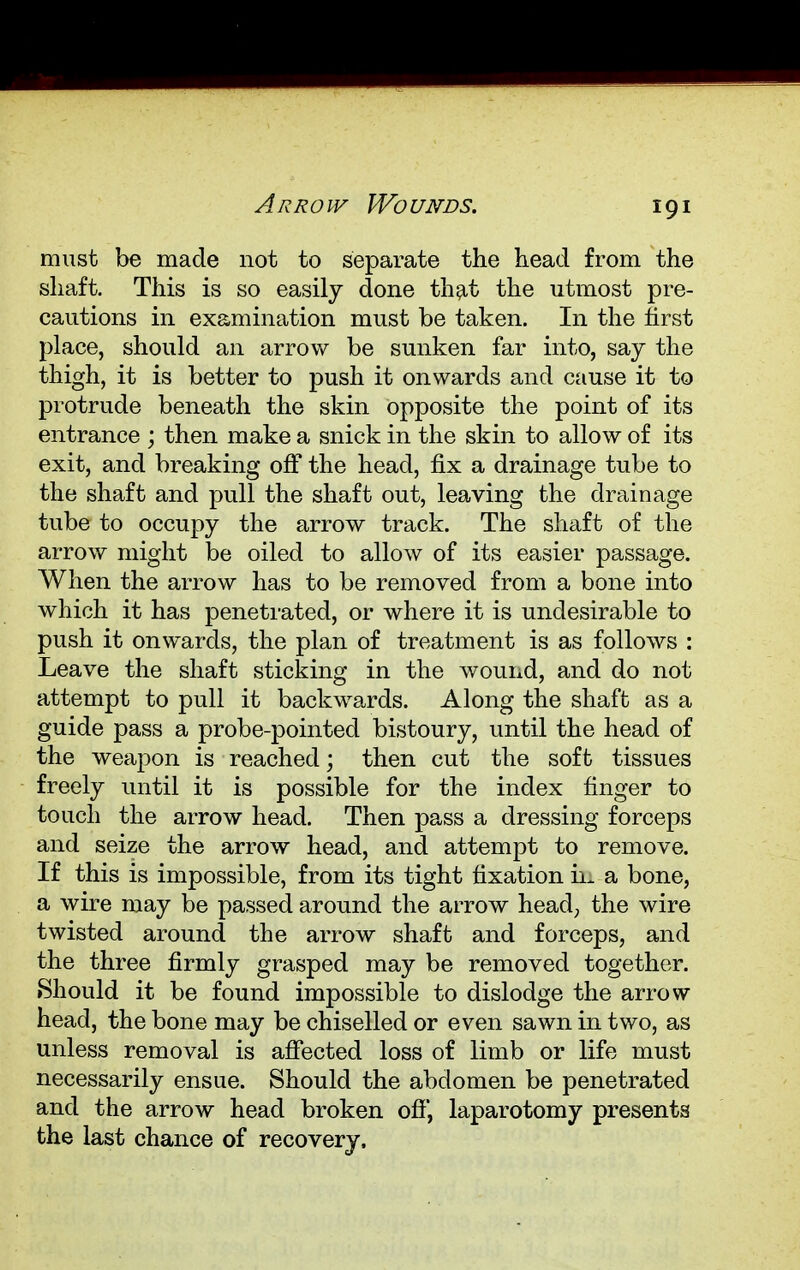 Arrow Wounds. must be made not to separate the head from the shaft. This is so easily done that the utmost pre- cautions in examination must be taken. In the first place, should an arrow be sunken far into, say the thigh, it is better to push it onwards and cause it to protrude beneath the skin opposite the point of its entrance ; then make a snick in the skin to allow of its exit, and breaking off the head, fix a drainage tube to the shaft and pull the shaft out, leaving the drainage tube to occupy the arrow track. The shaft of the arrow might be oiled to allow of its easier passage. When the arrow has to be removed from a bone into which it has penetrated, or where it is undesirable to push it onwards, the plan of treatment is as follows : Leave the shaft sticking in the wound, and do not attempt to pull it backwards. Along the shaft as a guide pass a probe-pointed bistoury, until the head of the weapon is reached; then cut the soft tissues freely until it is possible for the index finger to touch the arrow head. Then pass a dressing forceps and seize the arrow head, and attempt to remove. If this is impossible, from its tight fixation in a bone, a wire may be passed around the arrow head, the wire twisted around the arrow shaft and forceps, and the three firmly grasped may be removed together. Should it be found impossible to dislodge the arrow head, the bone may be chiselled or even sawn in two, as unless removal is affected loss of limb or life must necessarily ensue. Should the abdomen be penetrated and the arrow head broken off, laparotomy presents the last chance of recovery,