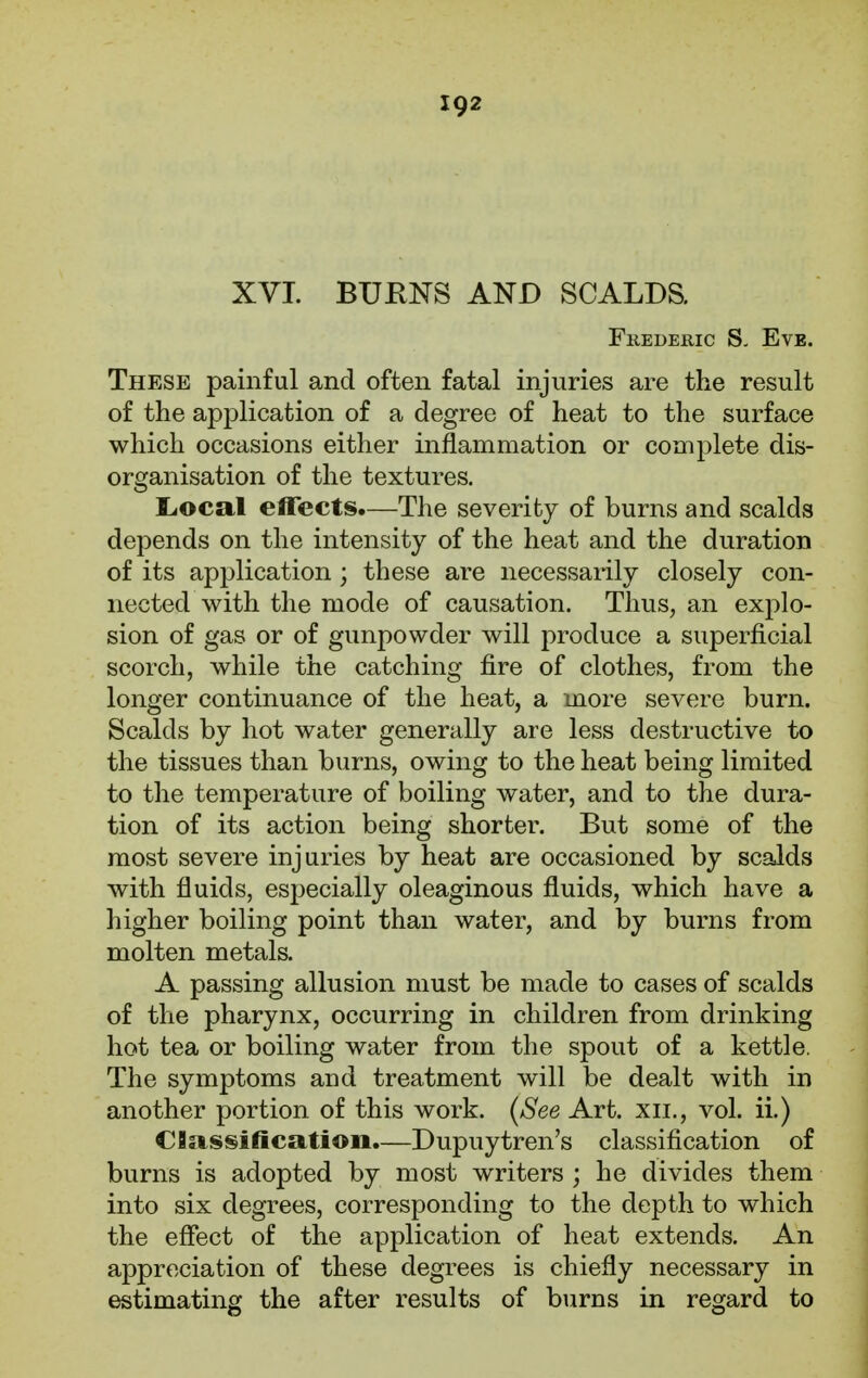 XVI. BURNS AND SCALDS. Frederic S. Eve. These painful and often fatal injuries are the result of the application of a degree of heat to the surface which occasions either inflammation or complete dis- organisation of the textures. Local effects.—The severity of burns and scalds depends on the intensity of the heat and the duration of its application ; these are necessarily closely con- nected with the mode of causation. Thus, an explo- sion of gas or of gunpowder will produce a superficial scorch, while the catching fire of clothes, from the longer continuance of the heat, a more severe burn. Scalds by hot water generally are less destructive to the tissues than burns, owing to the heat being limited to the temperature of boiling water, and to the dura- tion of its action being shorter. But some of the most severe injuries by heat are occasioned by scalds with fluids, especially oleaginous fluids, which have a higher boiling point than water, and by burns from molten metals. A passing allusion must be made to cases of scalds of the pharynx, occurring in children from drinking hot tea or boiling water from the spout of a kettle. The symptoms and treatment will be dealt with in another portion of this work. [See Art. xii., vol. ii.) Classification.—Dupuytren's classification of burns is adopted by most writers ; he divides them into six degrees, corresponding to the depth to which the effect of the application of heat extends. An appreciation of these degrees is chiefly necessary in estimating the after results of burns in regard to