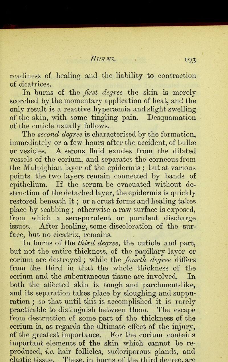 Burns. readiness of healing and the liability to contraction of cicatrices. In burns of the first degree the skin is merely scorched by the momentary application of heat, and the only result is a reactive hyperemia and slight swelling of the skin, with some tingling pain. Desquamation of the cuticle usually follows. The second degree is characterised by the formation, immediately or a few hours after the accident, of bullae or vesicles. A serous fluid exudes from the dilated vessels of the corium, and. separates the corneous from the Malpighian layer of the epidermis ; but at various points the two layers remain connected by bands of epithelium. If the serum be evacuated without de- struction of the detached layer, the epidermis is quickly restored beneath it; or a crust forms and healing takes place by scabbing ; otherwise a raw surface is exposed, from which a sero-purulent or purulent discharge issues. After healing, some discoloration of the sur- face, but no cicatrix, remains. In burns of the third degree, the cuticle and part, but not the entire thickness, of the papillary layer or corium are destroyed; while the fourth degree differs from the third in that the whole thickness of the corium and the subcutaneous tissue are involved. In both the affected skin is tough and parchment-like, and its separation takes place by sloughing and suppu- ration ; so that until this is accomplished it is rarely practicable to distinguish between them. The escape from destruction of some part of the thickness of the corium is, as regards the ultimate effect of the injury, of the greatest importance. For the corium contains important elements of the skin which cannot be re- produced, i.e. hair follicles, sudoriparous glands, and elastic tissue. These, in burns of the third decree, are