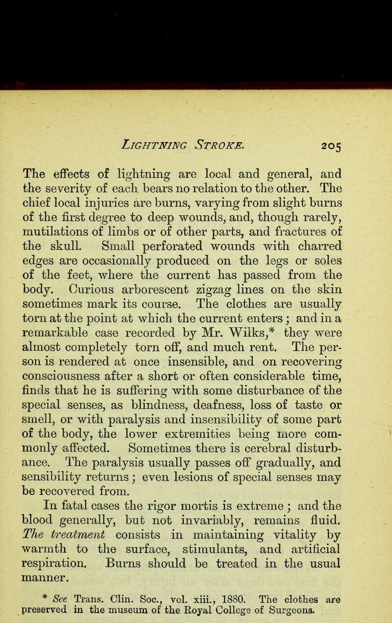 Lightning Stroke. The effects of lightning are local and general, and the severity of each bears no relation to the other. The chief local injuries are burns, varying from slight burns of the first degree to deep wounds, and, though rarely, mutilations of limbs or of other parts, and fractures of the skull. Small perforated wounds with charred edges are occasionally produced on the legs or soles of the feet, where the current has passed from the body. Curious arborescent zigzag lines on the skin sometimes mark its course. The clothes are usually torn at the point at which the current enters; and in a remarkable case recorded by Mr. Wiiks,* they were almost completely torn off, and much rent. The per- son is rendered at once insensible, and on recovering consciousness after a short or often considerable time, finds that he is suffering with some disturbance of the special senses, as blindness, deafness, loss of taste or smell, or with paralysis and insensibility of some part of the body, the lower extremities being more com- monly affected. Sometimes there is cerebral disturb- ance. The paralysis usually passes off gradually, and sensibility returns ; even lesions of special senses may be recovered from. In fatal cases the rigor mortis is extreme ; and the blood generally, but not invariably, remains fluid. The treatment consists in maintaining vitality by warmth to the surface, stimulants, and artificial respiration. Burns should be treated in the usual manner. * See Trans. Clin. Soc, vol. xiii., 1880. The clothes are preserved in the museum of the Royal College of Surgeons.