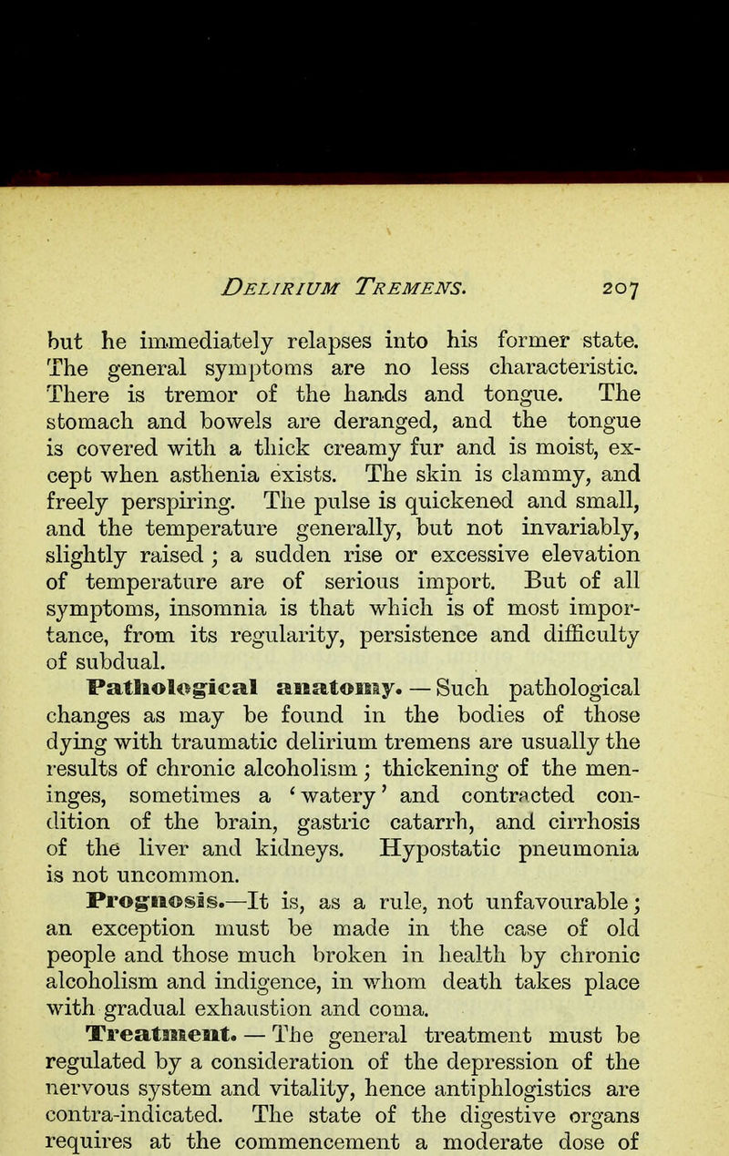 but he immediately relapses into his former state. The general symptoms are no less characteristic. There is tremor of the hands and tongue. The stomach and bowels are deranged, and the tongue is covered with a thick creamy fur and is moist, ex- cept when asthenia exists. The skin is clammy, and freely perspiring. The pulse is quickened and small, and the temperature generally, but not invariably, slightly raised; a sudden rise or excessive elevation of temperature are of serious import. But of all symptoms, insomnia is that which is of most impor- tance, from its regularity, persistence and difficulty of subdual. Pathological anatomy. — Such pathological changes as may be found in the bodies of those dying with traumatic delirium tremens are usually the results of chronic alcoholism; thickening of the men- inges, sometimes a 'watery' and contracted con- dition of the brain, gastric catarrh, and cirrhosis of the liver and kidneys. Hypostatic pneumonia is not uncommon. Prognosis.—It is, as a rule, not unfavourable; an exception must be made in the case of old people and those much broken in health by chronic alcoholism and indigence, in whom death takes place with gradual exhaustion and coma. Treatment. — The general treatment must be regulated by a consideration of the depression of the nervous system and vitality, hence antiphlogistics are contra-indicated. The state of the digestive organs requires at the commencement a moderate dose of