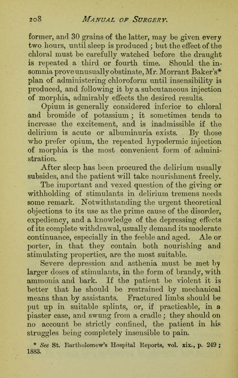 former, and 30 grains of the latter, may be given every two hours, until sleep is produced ; but the effect of the chloral must be carefully watched before the draught is repeated a third or fourth time. Should the in- somnia prove unusually obstinate, Mr. Morrant Baker's* plan of administering chloroform until insensibility is produced, and following it by a subcutaneous injection of morphia, admirably effects the desired results. Opium is generally considered inferior to chloral and bromide of potassium; it sometimes tends to increase the excitement, and is inadmissible if the delirium is acute or albuminuria exists. By those who prefer opium, the repeated hypodermic injection of morphia is the most convenient form of admini- stration. After sleep has been procured the delirium usually subsides, and the patient will take nourishment freely. The important and vexed question of the giving or withholding of stimulants in delirium tremens needs some remark. Notwithstanding the urgent theoretical objections to its use as the prime cause of the disorder, expediency, and a knowledge of the depressing effects of its complete withdrawal, usually demand its moderate continuance, especially in the feeble and aged. Ale or porter, in that they contain both nourishing and stimulating properties, are the most suitable. Severe depression and asthenia must be met hy larger doses of stimulants, in the form of brandy, with ammonia and bark. If the patient be violent it is better that he should be restrained by mechanical means than by assistants. Fractured limbs should be put up in suitable splints, or, if practicable, in a plaster case, and swung from a cradle; they should or) no account be strictly confined, the patient in his struggles being completely insensible to pain. * See St. Bartholomew's Hospital Reports, vol. xix., p. 249 ; 1883.