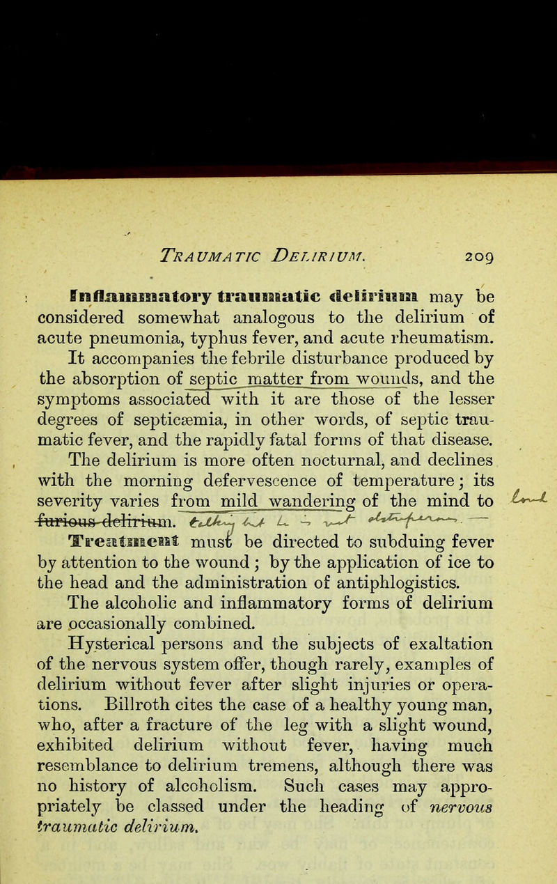 Traumatic Delirium. ffuflamsuatory traumatic delirium may be considered somewhat analogous to the delirium of acute pneumonia, typhus fever, and acute rheumatism. It accompanies the febrile disturbance produced by the absorption of_septic matter from wounds, and the symptoms associated with it are those of the lesser degrees of septicaemia, in other words, of septic trau- matic fever, and the rapidly fatal forms of that disease. The delirium is more often nocturnal, and declines with the morning defervescence of temperature; its severity varies from mild wandering of the mind to t^-L Treatmei&l; mus£ be directed to subduing fever by attention to the wound ; by the application of ice to the head and the administration of antiphlogistics. The alcoholic and inflammatory forms of delirium are occasionally combined. Hysterical persons and the subjects of exaltation of the nervous system offer, though rarely, examples of delirium without fever after slight injuries or opera- tions. Billroth cites the case of a healthy young man, who, after a fracture of the leg with a slight wound, exhibited delirium without fever, having much resemblance to delirium tremens, although there was no history of alcoholism. Such cases may appro- priately be classed under the heading of nervous traumatic delirium.
