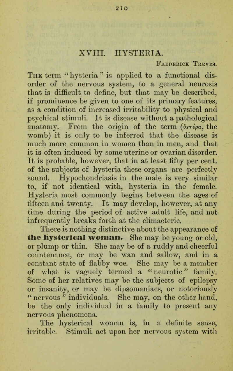 XVIII. HYSTERIA. Frederick Treves. The term  hysteria  is applied to a functional dis- order of the nervous system, to a general neurosis that is difficult to define, but that may be described, if prominence be given to one of its primary features, as a condition of increased irritability to physical and psychical stimuli. It is disease without a pathological anatomy. From the origin of the term (usrepa, the womb) it is only to be inferred that the disease is much more common in women than in men, and that it is often induced by some uterine or ovarian disorder. It is probable, however, that in at least fifty per cent, of the subjects of hysteria these organs are perfectly sound. Hypochondriasis in the male is very similar to, if not identical with, hysteria in the female. Hysteria most commonly begins between the ages of fifteen and twenty. It may develop, however, at any time during the period of active adult life, and not infrequently breaks forth at the climacteric. There is nothing distinctive about the appearance of the hysterical woman, She may be young or old, or plump or thin. She may be of a ruddy and cheerful countenance, or may be wan and sallow, and in a constant state of flabby woe. She may be a member of what is vaguely termed a  neurotic family. Some of her relatives may be the subjects of epilepsy or insanity, or may be dipsomaniacs, or notoriously nervous  individuals. She may, on the other hand, be the only individual in a family to present any nervous phenomena. The hysterical woman is, in a definite sense, irritable. Stimuli act upon her nervous system with