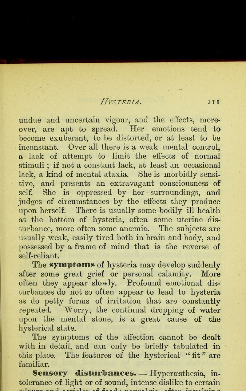undue and uncertain vigour, and the effects, more- over, are apt to spread. Her emotions tend to become exuberant, to be distorted, or at least to be inconstant. Over all there is a weak mental control, a lack of attempt to limit the effects of normal stimuli; if not a constant lack, at least an occasional lack, a kind of mental ataxia. She is morbidly sensi- tive, and presents an extravagant consciousness of self. She is oppressed by her surroundings, and judges of circumstances by the effects they produce upon herself. There is usually some bodily ill health at the bottom of hysteria, often some uterine dis- turbance, more often some anaemia. The subjects are usually weak, easily tired both in brain and body, and possessed by a frame of mind that is the reverse of self-reliant. The symptoms of hysteria may develop suddenly after some great grief or personal calamity. More often they appear slowly. Profound emotional dis- turbances do not so often appear to lead to hysteria as do petty forms of irritation that are constantly repeated. Worry, the continual dropping of water upon the mental stone, is a great cause of the hysterical state. The symptoms of the affection cannot be dealt with in detail, and can only be briefly tabulated in this place. The features of the hysterical fit are familiar. Sensory disturbances. — Hyperesthesia, in- tolerance of light or of sound, intense dislike to certain