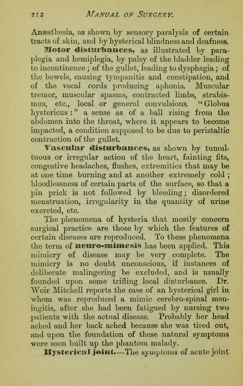 Anaesthesia, as shown by sensory paralysis of certain tracts of skin, and by hysterical blindness and deafness. Motor disturbances, as illustrated by para- plegia and hemiplegia, by palsy of the bladder leading to incontinence; of the gullet, leading to dysphagia; of the bowels, causing tympanitis and constipation, and of the vocal cords producing aphonia. Muscular tremor, muscular spasms, contracted limbs, strabis- mus, etc., local or general convulsions. Globus hystericus : a sense as of a ball rising from the abdomen into the throat, where it appears to become impacted, a condition supposed to be due to peristaltic contraction of the gullet. Vascular disturbances, as shown by tumul- tuous or irregular action of the heart, fainting fits, congestive headaches, flushes, extremities that may be at one time burning and at another extremely cold ; bloodlessness of certain parts of the surface, so that a pin prick is not followed by bleeding; disordered menstruation, irregularity in the quantity of urine excreted, etc. The phenomena of hysteria that mostly concern surgical practice are those by which the features of certain diseases are reproduced. To these phenomena the term of nenro-mimesis has been applied. This mimicry of disease may be very complete. The mimicry is no doubt unconscious, if instances of deliberate malingering be excluded, and is usually founded upon some trifling local disturbance. Dr. Weir Mitchell reports the case of an hysterical girl in whom was reproduced a mimic cerebro-spinal men- ingitis, after she had been fatigued by nursing two patients with the actual disease. Probably her head ached and her back ached because she was tired out, and upon the foundation of these natural symptoms were soon built up the phantom malady. Hysterical joint*—The symptoms of acute joint