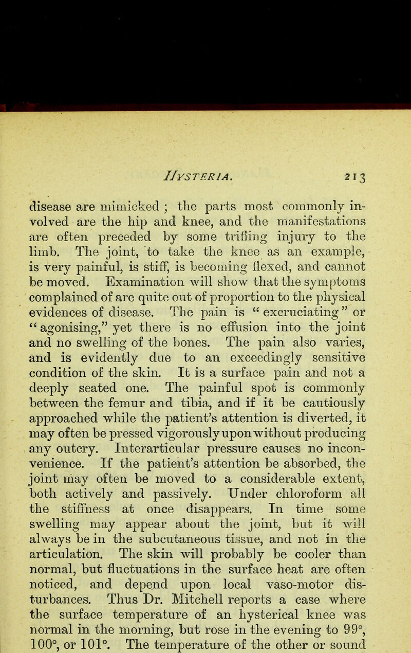 disease are mimicked ; the parts most commonly in- volved are the hip and knee, and the manifestations are often preceded by some trifling injury to the limb. The joint, to take the knee as an example, is very painful, is stiff, is becoming flexed, and cannot be moved. Examination will show that the symptoms complained of are quite out of proportion to the physical evidences of disease. The pain is  excruciating  or  agonising, yet there is no effusion into the joint and no swelling of the bones. The pain also varies, and is evidently due to an exceedingly sensitive condition of the skin. It is a surface pain and not a deeply seated one. The painful spot is commonly between the femur and tibia, and if it be cautiously approached while the patient's attention is diverted, it may often be pressed vigorously upon without producing any outcry. Interarticular pressure causes no incon- venience. If the patient's attention be absorbed, the joint may often be moved to a considerable extent, both actively and passively. Under chloroform all the stiffness at once disappears. In time some swelling may appear about the joint, but it will always be in the subcutaneous tissue, and not in the articulation. The skin will probably be cooler than normal, but fluctuations in the surface heat are often noticed, and depend upon local vaso-motor dis- turbances. Thus Dr. Mitchell reports a case where the surface temperature of an hysterical knee was normal in the morning, but rose in the evening to 99°, 100°, or 101°. The temperature of the other or sound
