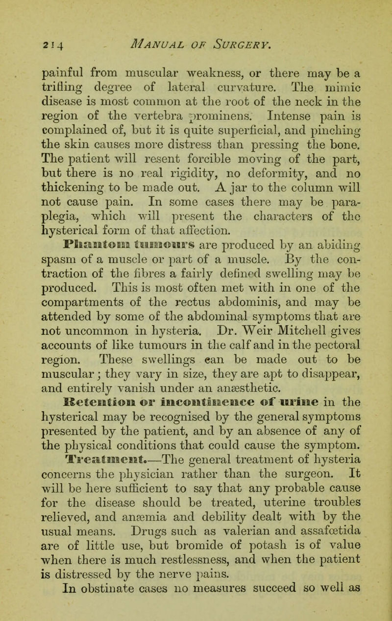painful from muscular weakness, or there may be a trifling degree of lateral curvature. The mimic disease is most common at the root of the neck in the region of the vertebra prominens. Intense pain is complained of, but it is quite superficial, and pinching the skin causes more distress than pressing the bone. The patient will resent forcible moving of the part, but there is no real rigidity, no deformity, and no thickening to be made out. A jar to the column will not cause pain. In some cases there may be para- plegia, which will present the characters of the hysterical form of that affection. Phantom tumours are produced by an abiding spasm of a muscle or part of a muscle. By the con- traction of the fibres a fairly defined swelling may be produced. This is most often met with in one of the compartments of the rectus abdominis, and may be attended by some of the abdominal symptoms that are not uncommon in hysteria. Dr. Weir Mitchell gives accounts of like tumours in the calf and in the pectoral region. These swellings can be made out to be muscular; they vary in size, they are apt to disappear, and entirely vanish under an anaesthetic. Retention or incontinence of urine in the hysterical may be recognised by the general symptoms presented by the patient, and by an absence of any of the physical conditions that could cause the symptom. Treatment.—The general treatment of hysteria concerns the physician rather than the surgeon. It will be here sufficient to say that any probable cause for the disease should be treated, uterine troubles relieved, and anasmia and debility dealt with by the usual means. Drugs such as valerian and assafcetida are of little use, but bromide of potash is of value when there is much restlessness, and when the patient is distressed by the nerve pains. In obstinate cases no measures succeed so well as