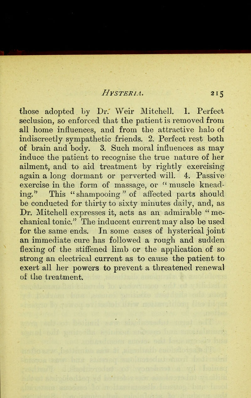 2*5 those adopted by Dr. Weir Mitchell. 1. Perfect seclusion, so enforced that the patient is removed from all home influences, and from the attractive halo of indiscreetly sympathetic friends. 2. Perfect rest both of brain and body. 3. Such moral influences as may induce the patient to recognise the true nature of her ailment, and to aid treatment by rightly exercising again a long dormant or perverted will. 4. Passive exercise in the form of massage, or f< muscle knead- ing. This  shampooing  of affected parts should be conducted for thirty to sixty minutes daily, and, as Dr. Mitchell expresses it, acts as an admirable  me- chanical tonic. The inducent current may also be used for the same ends. In some cases of hysterical joint an immediate cure has followed a rough and sudden flexing of the stiffened limb or the application of so strong an electrical current as to cause the patient to exert all her powers to prevent a threatened renewal of the treatment.