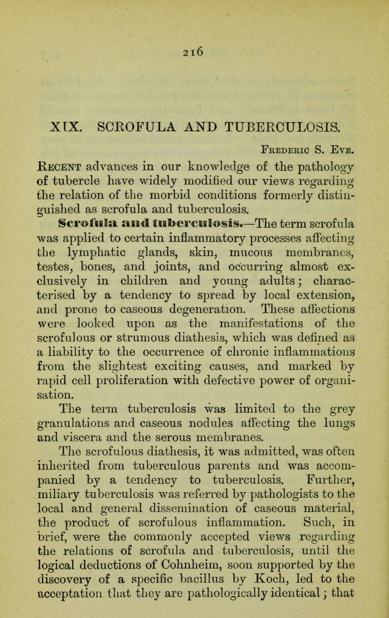 XIX. SCROFULA AND TUBERCULOSIS. Frederic S. Eve. Recent advances in our knowledge of the pathology of tubercle have widely modified our views regarding the relation of the morbid conditions formerly distin- guished as scrofula and tuberculosis. ScrofuBa and Uifrercuflosis.—The term scrofula was applied to certain inflammatory processes affecting the lymphatic glands, skin, mucous membranes, testes, bones, and joints, and occurring almost ex- clusively in children and young adults; charac- terised by a tendency to spread by local extension, and prone to caseous degeneration. These affections were looked upon as the manifestations of the scrofulous or strumous diathesis, which was defined as a liability to the occurrence of chronic inflammations from the slightest exciting causes, and marked by rapid cell proliferation with defective power of organi- sation. The term tuberculosis was limited to the grey granulations and caseous nodules affecting the lungs and viscera and the serous membranes. The scrofulous diathesis, it was admitted, was often inherited from tuberculous parents and was accom- panied by a tendency to tuberculosis. Further, miliary tuberculosis was referred by pathologists to the local and general dissemination of caseous material, the product of scrofulous inflammation. Such, in brief, were the commonly accepted views regarding the relations of scrofula and tuberculosis, until the logical deductions of Cohnheim, soon supported by the discovery of a specific bacillus by Koch, led to the acceptation that they are pathologically identical; that