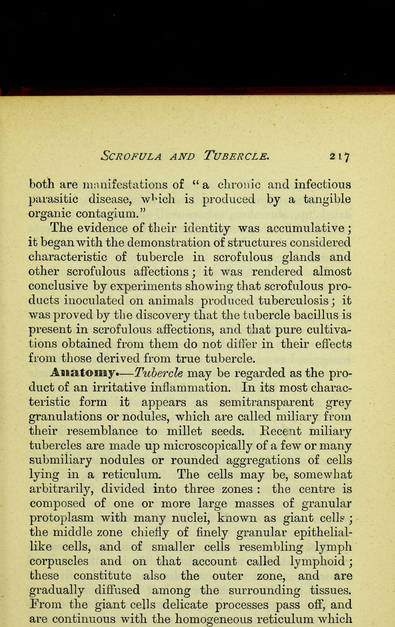 both are manifestations of  a chronic and infectious parasitic disease, wHch is produced by a tangible organic contagium. The evidence of their identity was accumulative; it began with the demonstration of structures considered characteristic of tubercle in scrofulous glands and other scrofulous affections; it was rendered almost conclusive by experiments showing that scrofulous pro- ducts inoculated on animals produced tuberculosis; it was proved by the discovery that the tubercle bacillus is present in scrofulous affections, and that pure cultiva- tions obtained from them do not differ in their effects from those derived from true tubercle. Anatomy*—Tubercle may be regarded as the pro- duct of an irritative inflammation. In its most charac- teristic form it appears as semitransparent grey granulations or nodules, which are called miliary from their resemblance to millet seeds. Recent miliary tubercles are made up microscopically of a few or many submiiiary nodules or rounded aggregations of cells lying in a reticulum. The cells may be, somewhat arbitrarily, divided into three zones : the centre is composed of one or more large masses of granular protoplasm with many nuclei, known as giant cell? ; the middle zone chiefly of finely granular epithelial- like cells, and of smaller cells resembling lymph corpuscles and on that account called lymphoid; these constitute also the outer zone, and are gradually diffused among the surrounding tissues. From the giant cells delicate processes pass off, and are continuous with the homogeneous reticulum which