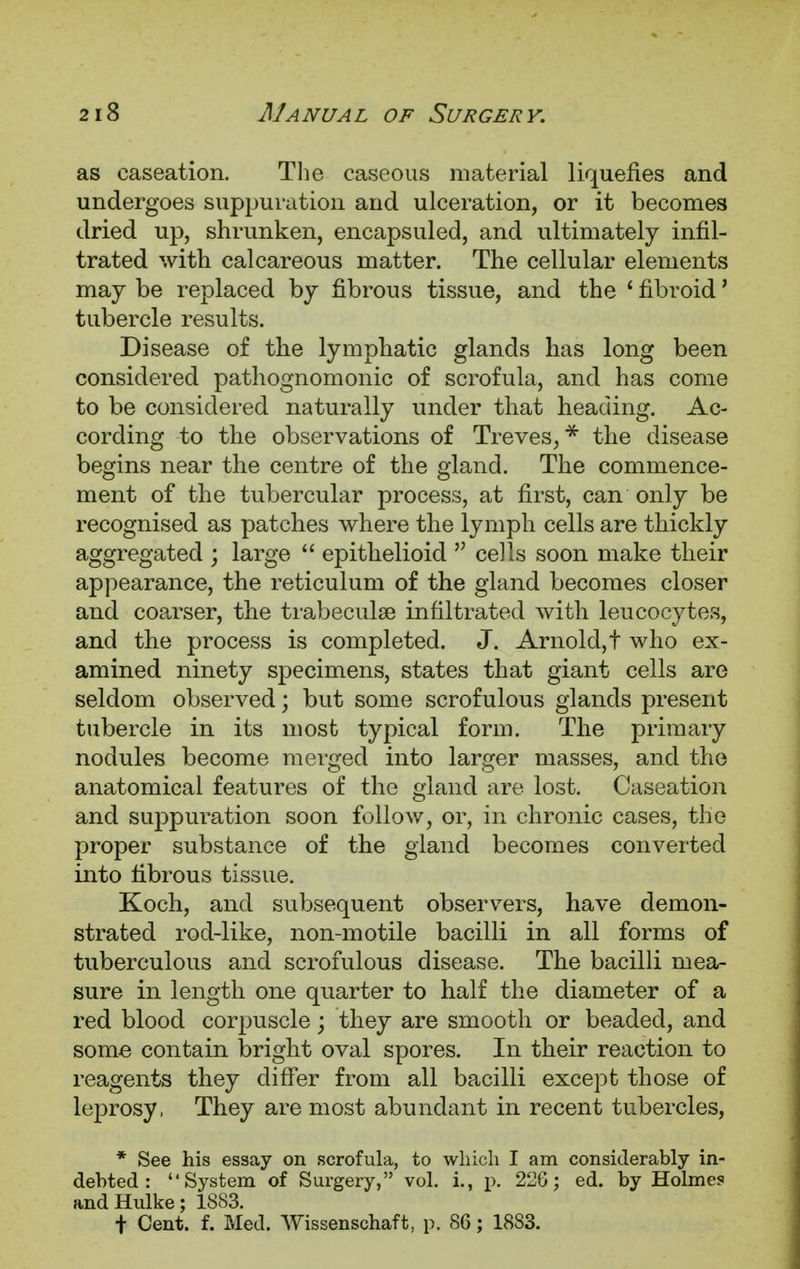 as caseation. The caseous material liquefies and undergoes suppuration and ulceration, or it becomes dried up, shrunken, encapsuled, and ultimately infil- trated with calcareous matter. The cellular elements may be replaced by fibrous tissue, and the ' fibroid' tubercle results. Disease of the lymphatic glands has long been considered pathognomonic of scrofula, and has come to be considered naturally under that heading. Ac- cording to the observations of Treves,* the disease begins near the centre of the gland. The commence- ment of the tubercular process, at first, can only be recognised as patches where the lymph cells are thickly aggregated ; large  epithelioid  cells soon make their appearance, the reticulum of the gland becomes closer and coarser, the trabecule infiltrated with leucocytes, and the process is completed. J. Arnold,t who ex- amined ninety specimens, states that giant cells are seldom observed; but some scrofulous glands present tubercle in its most typical form. The primary nodules become merged into larger masses, and the anatomical features of the gland are lost. Caseation and suppuration soon follow, or, in chronic cases, the proper substance of the gland becomes converted into fibrous tissue. Koch, and subsequent observers, have demon- strated rod-like, non-motile bacilli in all forms of tuberculous and scrofulous disease. The bacilli mea- sure in length one quarter to half the diameter of a red blood corpuscle; they are smooth or beaded, and some contain bright oval spores. In their reaction to reagents they differ from all bacilli except those of leprosy, They are most abundant in recent tubercles, * See his essay on scrofula, to which I am considerably in- debted : System of Surgery, vol. i., p. 22G; ed. by Holmes and Hulke; 1883. t Cent. f. Med. Wissenschaft, p. 86; 1833.