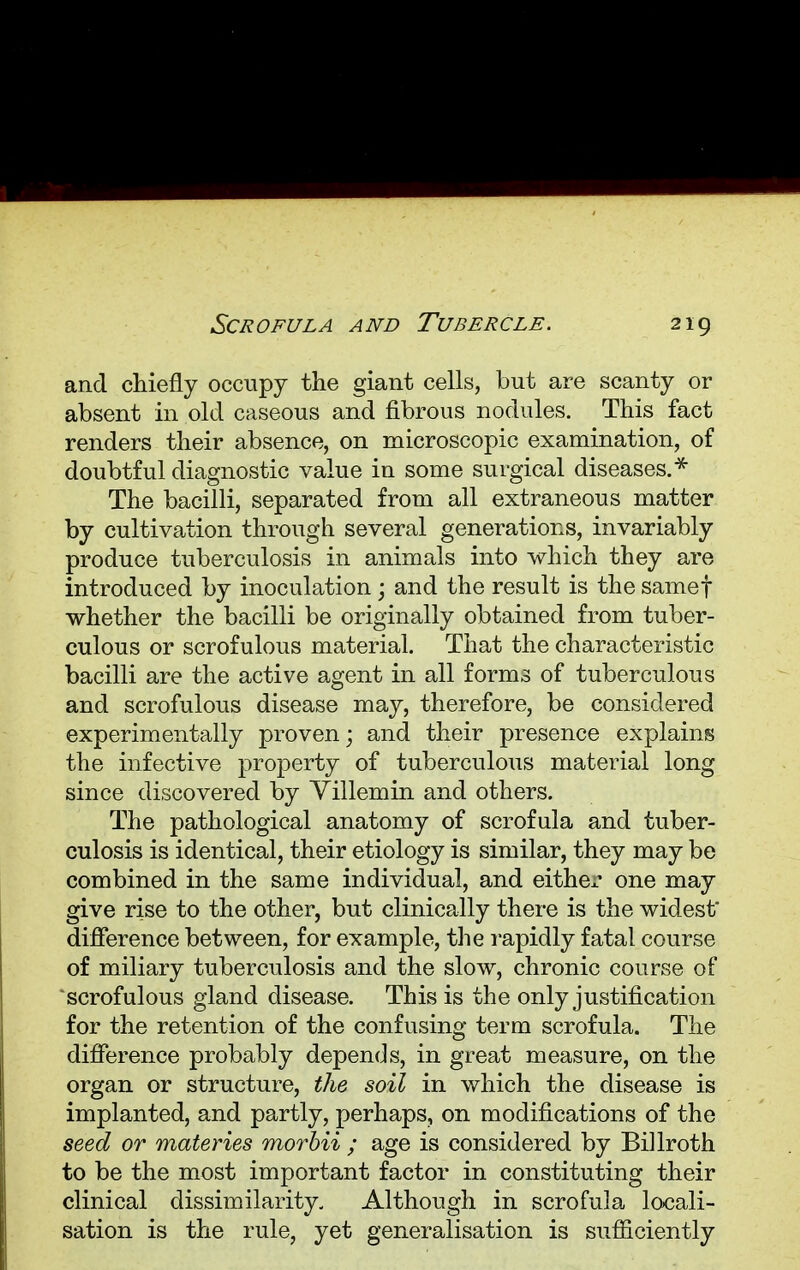 and chiefly occupy the giant cells, but are scanty or absent in old caseous and fibrous nodules. This fact renders their absence, on microscopic examination, of doubtful diagnostic value in some surgical diseases.* The bacilli, separated from all extraneous matter by cultivation through several generations, invariably produce tuberculosis in animals into which they are introduced by inoculation ; and the result is the samef whether the bacilli be originally obtained from tuber- culous or scrofulous material. That the characteristic bacilli are the active agent in all forms of tuberculous and scrofulous disease may, therefore, be considered experimentally proven; and their presence explains the infective property of tuberculous material long since discovered by Villemin and others. The pathological anatomy of scrofula and tuber- culosis is identical, their etiology is similar, they may be combined in the same individual, and either one may give rise to the other, but clinically there is the widest' difference between, for example, the rapidly fatal course of miliary tuberculosis and the slow, chronic course of scrofulous gland disease. This is the only justification for the retention of the confusing term scrofula. The difference probably depends, in great measure, on the organ or structure, the soil in which the disease is implanted, and partly, perhaps, on modifications of the seed or materies morbii ; age is considered by Billroth to be the most important factor in constituting their clinical dissimilarity. Although in scrofula locali- sation is the rule, yet generalisation is sufficiently