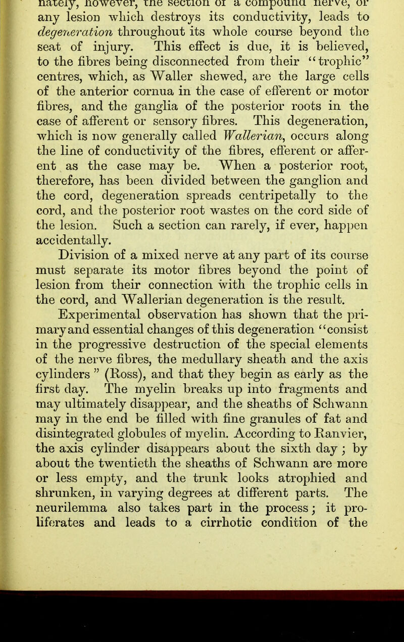 naiery, nowever, tne secmon 01 a compounu nerve, or any lesion which destroys its conductivity, leads to degeneration throughout its whole course beyond the seat of injury. This effect is due, it is believed, to the fibres being disconnected from their trophic centres, which, as Waller shewed, are the large cells of the anterior cornua in the case of efferent or motor fibres, and the ganglia of the posterior roots in the case of afferent or sensory fibres. This degeneration, which is now generally called Wallerian, occurs along the line of conductivity of the fibres, efferent or affer- ent as the case may be. When a posterior root, therefore, has been divided between the ganglion and the cord, degeneration spreads centripetally to the cord, and the posterior root wastes on the cord side of the lesion. Such a section can rarely, if ever, happen accidentally. Division of a mixed nerve at any part of its course must separate its motor fibres beyond the point of lesion from their connection with the trophic cells in the cord, and Wallerian degeneration is the result. Experimental observation has shown that the pri- mary and essential changes of this degeneration consist in the progressive destruction of the special elements of the nerve fibres, the medullary sheath and the axis cylinders  (Ross), and that they begin as early as the first clay. The myelin breaks up into fragments and may ultimately disappear, and the sheaths of Schwann may in the end be filled with fine granules of fat and disintegrated globules of myelin. According to Ranvier, the axis cylinder disappears about the sixth day; by about the twentieth the sheaths of Schwann are more or less empty, and the trunk looks atrophied and shrunken, in varying degrees at different parts. The neurilemma also takes part in the process \ it pro- liferates and leads to a cirrhotic condition of the