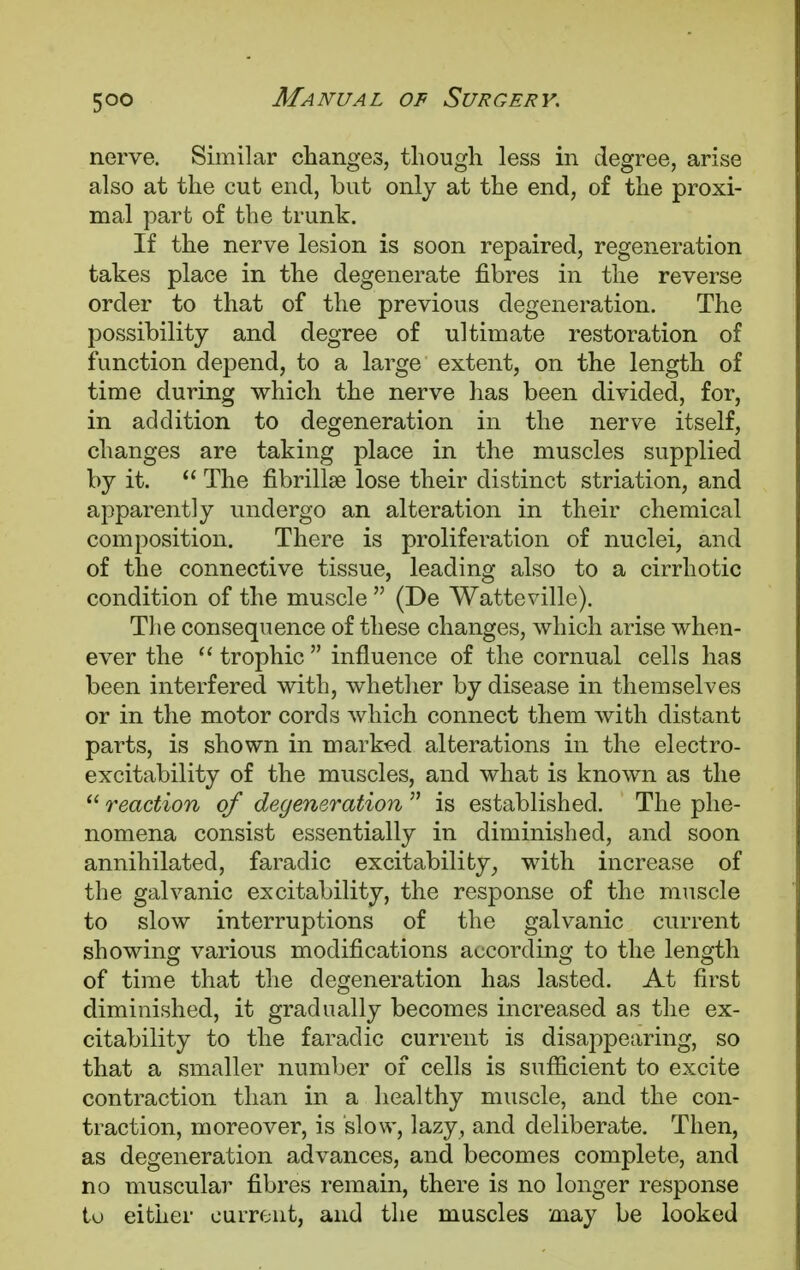nerve. Similar changes, though less in degree, arise also at the cut end, but only at the end, of the proxi- mal part of the trunk. If the nerve lesion is soon repaired, regeneration takes place in the degenerate fibres in the reverse order to that of the previous degeneration. The possibility and degree of ultimate restoration of function depend, to a large extent, on the length of time during which the nerve has been divided, for, in addition to degeneration in the nerve itself, changes are taking place in the muscles supplied by it.  The fibrillar lose their distinct striation, and apparently undergo an alteration in their chemical composition. There is proliferation of nuclei, and of the connective tissue, leading also to a cirrhotic condition of the muscle  (De Watteville). The consequence of these changes, which arise when- ever the  trophic  influence of the cornual cells has been interfered with, whether by disease in themselves or in the motor cords which connect them with distant parts, is shown in marked alterations in the electro- excitability of the muscles, and what is known as the  reaction of degeneration  is established. The phe- nomena consist essentially in diminished, and soon annihilated, faradic excitability, with increase of the galvanic excitability, the response of the muscle to slow interruptions of the galvanic current showing various modifications according to the length of time that the degeneration has lasted. At first diminished, it gradually becomes increased as the ex- citability to the faradic current is disappearing, so that a smaller number of cells is sufficient to excite contraction than in a healthy muscle, and the con- traction, moreover, is slow, lazy, and deliberate. Then, as degeneration advances, and becomes complete, and no muscular fibres remain, there is no longer response to either current, and the muscles may be looked