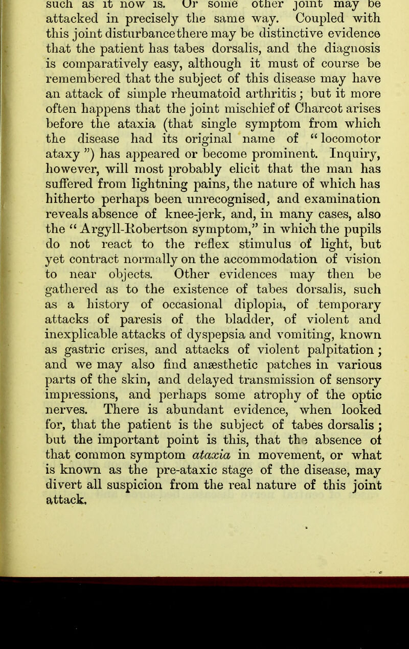 such as it now is. Ur some otner joint may De attacked in precisely the same way. Coupled with this joint disturbance there may be distinctive evidence that the patient has tabes dorsalis, and the diagnosis is comparatively easy, although it must of course be remembered that the subject of this disease may have an attack of simple rheumatoid arthritis; but it more often happens that the joint mischief of Charcot arises before the ataxia (that single symptom from which the disease had its original name of  locomotor ataxy ) has appeared or become prominent. Inquiry, however, will most probably elicit that the man has suffered from lightning pains, the nature of which has hitherto perhaps been unrecognised, and examination reveals absence of knee-jerk, and, in many cases, also the  Argyll-Kobertson symptom, in which the pupils do not react to the reflex stimulus of light, but yet contract normally on the accommodation of vision to near objects. Other evidences may then be gathered as to the existence of tabes dorsalis, such as a history of occasional diplopia, of temporary attacks of paresis of the bladder, of violent and inexplicable attacks of dyspepsia and vomiting, known as gastric crises, and attacks of violent palpitation; and we may also find ansesthetic patches in various parts of the skin, and delayed transmission of sensory impressions, and perhaps some atrophy of the optic nerves. There is abundant evidence, when looked for, that the patient is the subject of tabes dorsalis; but the important point is this, that tin absence of that common symptom ataxia in movement, or what is known as the pre-ataxic stage of the disease, may divert all suspicion from the real nature of this joint attack.