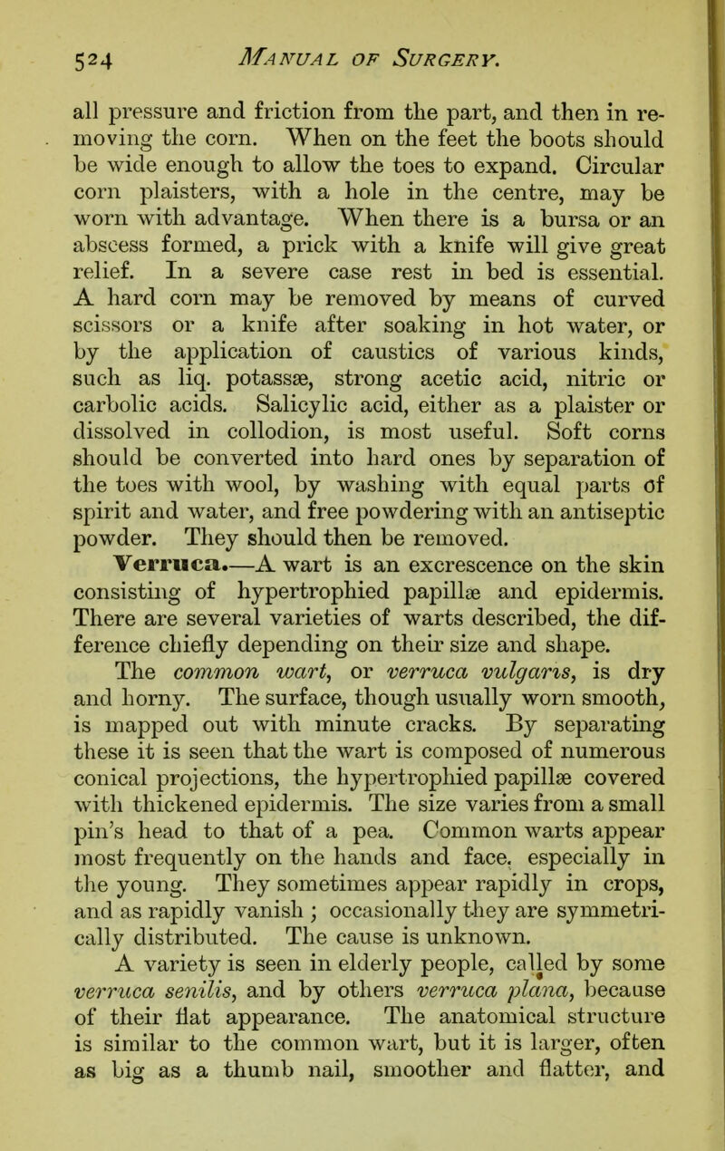 all pressure and friction from the part, and then in re- moving the corn. When on the feet the boots should be wide enough to allow the toes to expand. Circular corn plaisters, with a hole in the centre, may be worn with advantage. When there is a bursa or an abscess formed, a prick with a knife will give great relief. In a severe case rest in bed is essential. A hard corn may be removed by means of curved scissors or a knife after soaking in hot water, or by the application of caustics of various kinds, such as liq. potassse, strong acetic acid, nitric or carbolic acids. Salicylic acid, either as a plaister or dissolved in collodion, is most useful. Soft corns should be converted into hard ones by separation of the toes with wool, by washing with equal parts of spirit and water, and free powdering with an antiseptic powder. They should then be removed. Verruca.—A wart is an excrescence on the skin consisting of hypertrophied papillae and epidermis. There are several varieties of warts described, the dif- ference chiefly depending on their size and shape. The common wart, or verruca vulgaris, is dry and horny. The surface, though usually worn smooth, is mapped out with minute cracks. By separating these it is seen that the wart is composed of numerous conical projections, the hypertrophied papillae covered with thickened epidermis. The size varies from a small pin's head to that of a pea. Common warts appear most frequently on the hands and face, especially in the young. They sometimes appear rapidly in crops, and as rapidly vanish ; occasionally they are symmetri- cally distributed. The cause is unknown. A variety is seen in elderly people, called by some verruca senilis, and by others verruca plana, because of their flat appearance. The anatomical structure is similar to the common wart, but it is larger, often as big as a thumb nail, smoother and flatter, and